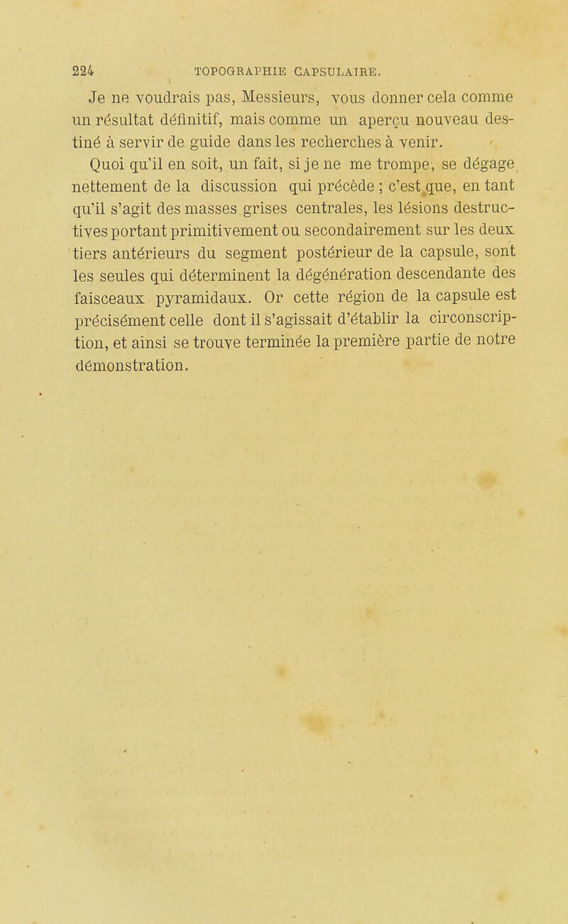 Je ne voudrais pas, Messieurs, vous donner cela comme un résultat définitif, mais comme un aperçu nouveau des- tiné à servir de guide dans les reclierclies à venir. Quoi qu'il en soit, un fait, si je ne me trompe, se dégage nettement de la discussion qui précède ; c'est^que, en tant qu'il s'agit des masses grises centrales, les lésions destruc- tives portant primitivement ou secondairement sur les deux tiers antérieurs du segment postérieur de la capsule, sont les seules qui déterminent la dégénération descendante des faisceaux pyramidaux. Or cette région de la capsule est précisément celle dont il s'agissait d'établir la circonscrip- tion, et ainsi se trouve terminée la première partie de notre démonstration.