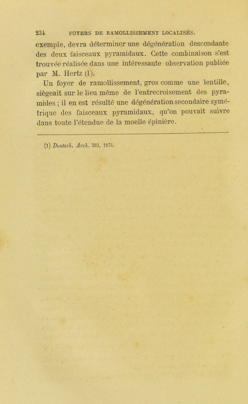 exemple, devra déterminer une dégénération descendante des deux faisceaux pyramidaux. Cette coml)inaison s'est trouvée réalisée dans une intéressante observation publiée par M. Hertz (1). Un foyer de ramollissement, gros comme une lentille, siégeait sur le lieu même de l'entrecroisement des pyra- mides ; il en est résulté une dégénération secondaire symé- trique des faisceaux pyramidaux, qu'on pouvait suivre dans toute l'étendue de la moelle épinière. (l) Deutsch. Arch. 393, 1874.