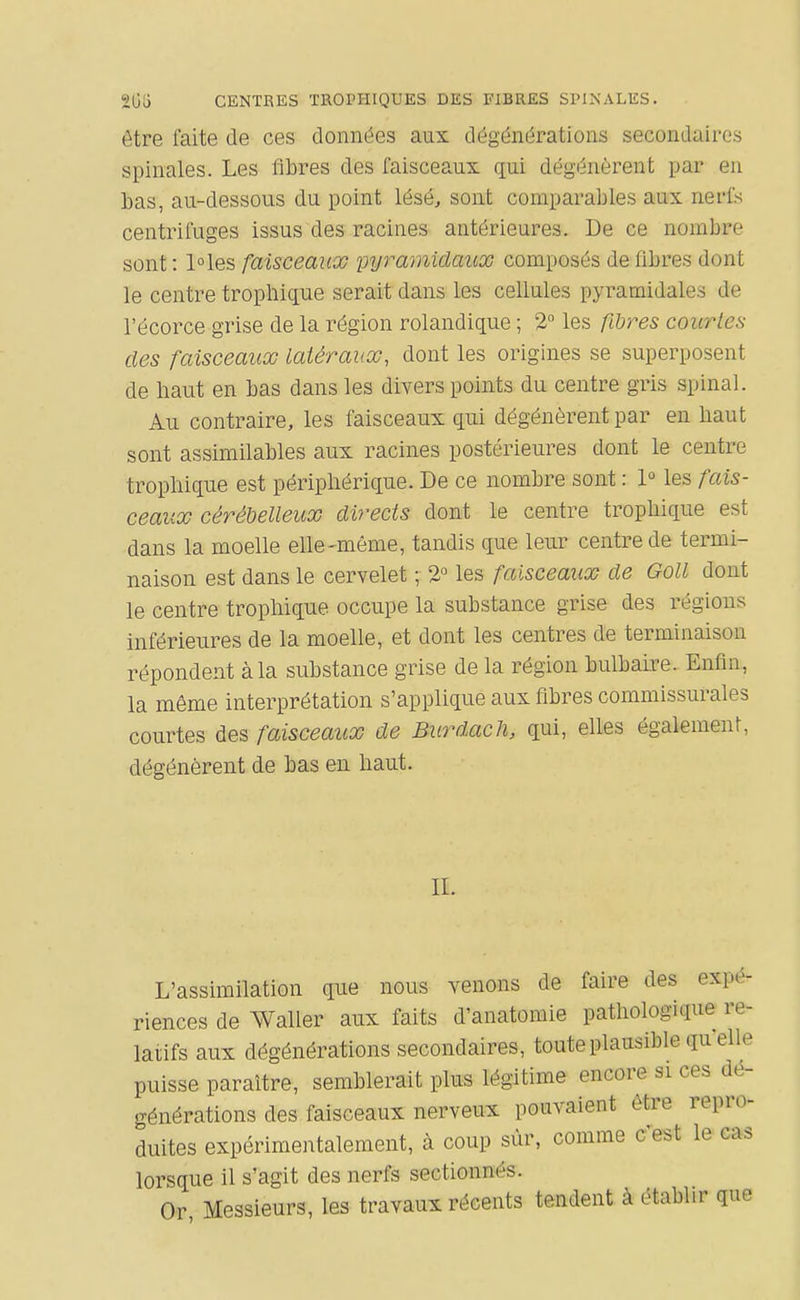 205 CENTRES TROPHIQUES DES FIBRES SPINALES. être faite de ces données aux dégénérations secondaires spinales. Les fibres des faisceaux qui dégénèrent par eu bas, au-dessous du point lésé, sont comparables aux nerfs centrifuges issus des racines antérieures. De ce nombre sont : l°les faisceaux pyramidaux composés de fibres dont le centre tropbique serait dans les cellules pyramidales de l'écorce grise de la région rolandique ; 2 les fihres courtes des faisceaux latéraux, dont les origines se superposent de liaut en bas dans les divers points du centre gris spinal. Au contraire, les faisceaux qui dégénèrent par en haut sont assimilables aux racines postérieures dont le centre tropliique est périphérique. De ce nombre sont : 1° les fais- ceaux cérébelleux directs dont le centre tropbique est dans la moelle elle-même, tandis que leur centre de termi- naison est dans le cervelet ; 2° les faisceaux de Goll dont le centre tropliique occupe la substance grise des régions inférieures de la moelle, et dont les centres de terminaison répondent à la substance grise de la région bulbaire. Enfin, la même interprétation s'applique aux fibres commissurales courtes des faisceaux de Burdach, qui, elles également, dégénèrent de bas eu haut. IL L'assimilation que nous venons de faire des expé- riences de Waller aux faits d'anatomie pathologique re- latifs aux dégénérations secondaires, toute plausible qu'elle puisse paraître, semblerait plus légitime encore si ces dé- générations des faisceaux nerveux pouvaient être repro- duites expérimentalement, à coup sùr, comme c'est le cas lorsque il s'agit des nerfs sectionnés. Or, Messieurs, les travaux récents tendent à établir que