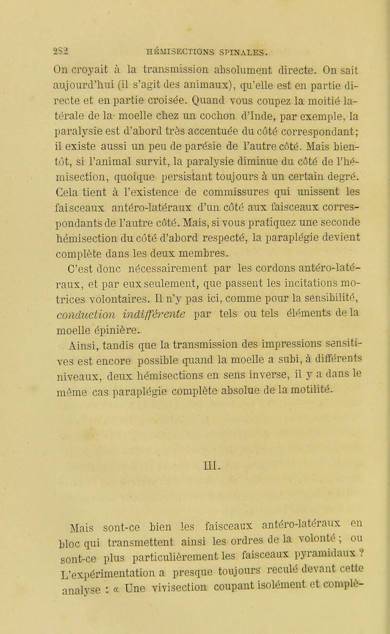 2S2 HÉMISECriONS SPINALES. On croyait à la transmission absolument directe. On sait aujourd'hui (il s'agit des animaux), qu'elle est en partie di- recte et en partie croisée. Quand vous coupez la moitié la- térale de la- moelle chez un cochon d'Inde, par exemple, la paralysie est d'ahord très accentuée du côté correspondant; il existe aussi un peu de parésie de l'autre côté. Mais bien- tôt, si l'animal survit, la paralysie diminue du côté de l'hé- misection, quoique persistant toujours à un certain degré. Cela tient à l'existence de commissures qui miissent les faisceaux antéro-latéraux d'un côté aux faisceaux corres- pondants de l'autre côté. Mais, si vous pratiquez une seconde hémisection du côté d'abord respecté, la paraplégie devient complète dans les deux membres. C'est donc nécessairement par les cordons antéro-laté- raux, et par eux seulement, que passent les incitations mo- trices volontaires. Il n'y pas ici, comme pour la sensibilité, conduction indifférente par tels ou tels éléments de la moelle épinière. Ainsi, tandis que la transmission des impressions sensiti- ves est encore possible quand la moelle a subi, à différents niveaux, deux hémisections en sens inverse, il y a dans le même cas paraplégie complète absolue de la motilité. ni. Mais sont-ce bien les faisceaux antéro-latéraux en bloc qui transmettent ainsi les ordres de la volonté ; ou sont-ce plus particulièrement les faisceaux pyramidaux ? L'expérimentation a presque toujours reculé devant cette analyse : « Une vivisection coupant isolément et complô-