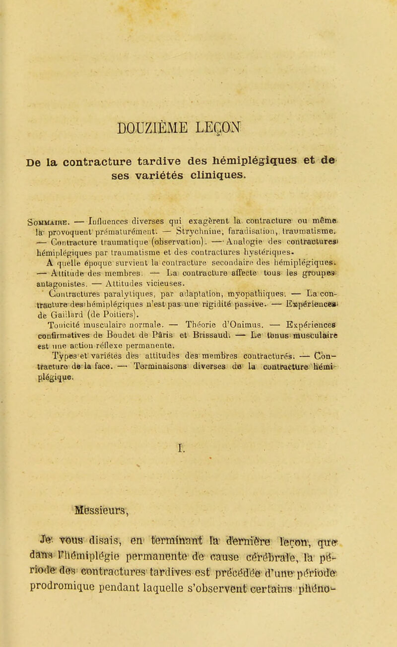 DOUZIÈME LEÇOî^ De la contracture tardive des hémiplégiques et de ses variétés cliniques. Sommaire. — lofluences diverses qui exagèrent la contracture ou même^ Ib.'provoquent prématurémeut. — Slrychniue, faradisalion, travmatismei — Contracture traumalique (observation). —Analogie des contractures» hémiplégiques par traumatisme et des contractures hystériques. A quelle époque survient lu contracture secondaire dés hémiplégiquesi — Attitude des membres. La contracture affecte tous les groupes^ antagonistes. — Attitudes vicieuses. Contractures paralytiques, par adaptation, myopatliiques. — La con- Itackure desîhémiplégiques n'est pas une rigidité pas!?iv«. — Espériencesi de Gaillard (de Poitiers). Tonicité musculaire normale. — Théorie d'Onimus. — Expériences conlirmatives de Boudet de Pâris et Brissaud'. — Le tbnus^ musculaire est line action réllexe permanente. Types ef variétés dés attitudes des membres contractures. — Con- tracture de la face.— Terminaisons diverses d« la coatractUre liémi*- plégique. I. Mëssieufs, JTô' xm's disais, en- tèrmînïint 1^^ d'erniëre leçon', qu^c daïi9 Fhérniplégie permanente' de cause cé'rébraTe, \h pé- riode' des contractures tardives est précéddè' d'une'période- prodromique pendant laquelle s'observent certains phéno-