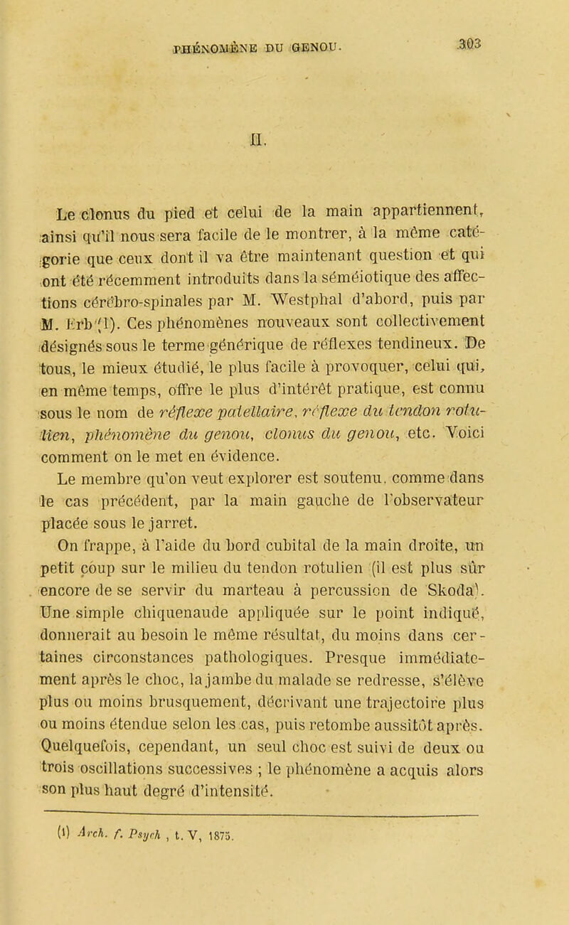 m. Le clonus du pied et celui de la main appartiennent, ,'ainsi qifil nous sera facile de le montrer, à la môme caté- gorie que ceux dont il va être maintenant question et qui ont été récemment introduits dans la séméiotique des affec- tions cérébro-spinales par M. Westphal d'abord, puis par M. Krb^Jl). Ces phénomènes nouveaux sont collectivement ^désignés sous le terme générique de réflexes tendineux. De tous, le mieux étudié, le plus facile à provoquer, celui qui, en même temps, offre le plus d'intérêt pratique, est connu !S0us le nom de réflesce paiellaire, ?rflexe du tendon rotu- Hien, phénomène du genou, clonus du genou, etc. Yoici comment on le met en évidence. Le membre qu'on veut explorer est soutenu, comme dans le cas précédent, par la main gauche de l'observateur placée sous le jarret. On frappe, à l'aide du bord cubital de la main droite, xm petit coup sur le milieu du tendon rotulien (il est plus sîir ■encore de se servir du marteau à percussion de Skoda). tJne simple chiquenaude appliquée sur le point indiqué, donnerait au besoin le même résultat, du moins dans cer- taines circonstances pathologiques. Presque immédiate- ment après le choc, la jambe du malade se redresse, s'élève plus ou moins brusquement, décrivant une trajectoire plus ou moins étendue selon les cas, puis retombe aussitôt après. Quelquefois, cependant, un seul choc est suivi de deux ou trois oscillations successives ; le phénomène a acquis alors son plus haiit degré d'intensité.