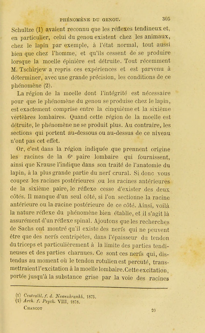 Scliultze (1) avaient reconnu que les réflexes tendineux et, en particulier, celui du genou existent cliez les animaux, cliez le lapin par exemple, à l'état normal, tout aussi bien que chez l'homme, et qu'ils cessent de se produire lorsque la moelle épinière est détruite. Tout récemment M. Tschirjew a repris ces expériences et est parvenu à déterminer, avec une grande précision, les conditions de ce phénomène (2). La région de la moelle dont l'intégrité est nécessaire pour que le phénomène du genou se produise chez le lapin, est exactement comprise entre la cinquième et la sixième vertèbres lombaires. Quand cette région de la moelle est détruite, le phénomène ne se produit plus. Au contraire, les sections qui portent au-dessous ou au-dessus de ce niveau n'ont pas cet effet. Or, c'est dans la région indiquée que prennent origine les racines de la 6« paire lombaire qui fournissent, ainsi que Krause l'indique dans son traité de l'anatomie du lapin, à la plus grande partie du nerf crural. Si donc vous coupez les racines postérieures ou les racines antérieures de la sixième paire, le réflexe cesse d'exister des deux côtés. Il manque d'un seul côté, si l'on sectionne la racine antérieure ou la-racine postérieure de ce côté. Ainsi, voilà la nature réflexe du phénomène bien établie, et il s'agit là assurément d'un réflexe spinal. Ajoutons que les recherches de Sachs ont montré qu'il existe des nerfs qui ne peuvent être que des nerfs centripètes, dans l'épaisseur du tendon du triceps et particulièrement à la limite des parties tendi- neuses et des parties charnues. Ce sont ces nerfs qui, dis- tendus au moment où le tendon rotulienest percuté, trans- mettraient l'excitation à la moelle lombaire.Cette excitation, portée jusqu'à la substance grise par la voie des racines (0 Centraîbl.f. d. NewenltranU. 1873. (2) Arch. f. Psych. VIII, 1878. Charcot