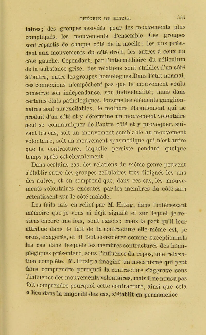 taires ; des groupes associés pour les mouvements plus compliqués, les mouvements d'ensemble. Ces groupes sont répartis de chaque côté de la moelle ; les uns prési- dent aux mouvements du côté droit, les autres à ceux du côté gauche. Cependant, par l'intermédiaire du réticulum de la substance grise, des relations sont établies d'un côté àl'autre, entre les groupes homologues.Dans l'état normal, ces connexions n'empêchent pas que le mouvement voulu conserve son indépendance, son individualité ; mais dans certains états pathologiques, lorsque les éléments ganglion- naires sont surexcitables, le moindre ébranlement qui se produit d'un côté et y détermine un mouvement volontaire peut se communiquer de l'autre côté et y provoquer, sui- vant les cas, soit un mouvement semblable au mouvement volontaire, soit un mouvement spasmodique qui n'est autre que la contracture, laquelle persiste pendant quelque temps après cet ébranlement. Dans certains cas, des relations du même genre peuvent s'établir entre des groupes cellulaires très éloignés les uns des autres, et on comprend que, dans ces cas, les mouve- ments volontaires exécutés par les membres du côté sain retentissent sur le côté malade. Les faits mis en relief par M. Hitzig, dans l'intéressant mémoire que je vous ai déjà signalé et sur lequel je re- viens encore une fois, sont exacts ; mais la part qu'il leur attribue dans le fait de la contracture elle-même est, je crois, exagérée, et il faut considérer comme exceptionnels les cas dans lesquels les membres contracturés des hémi- plégiques présentent, sous l'influence du repos, une relaxa- tion complète. M. Hitzig a imaginé un mécanisme qui peut faire comprendre pourquoi la contracture s'aggrave sous l'influence des mouvements volontaires, mais il ne nous a pas fait comprendre pourquoi cette contracture, ainsi que cela a lieu dans la majorité des cas, .s'établit en permanence.