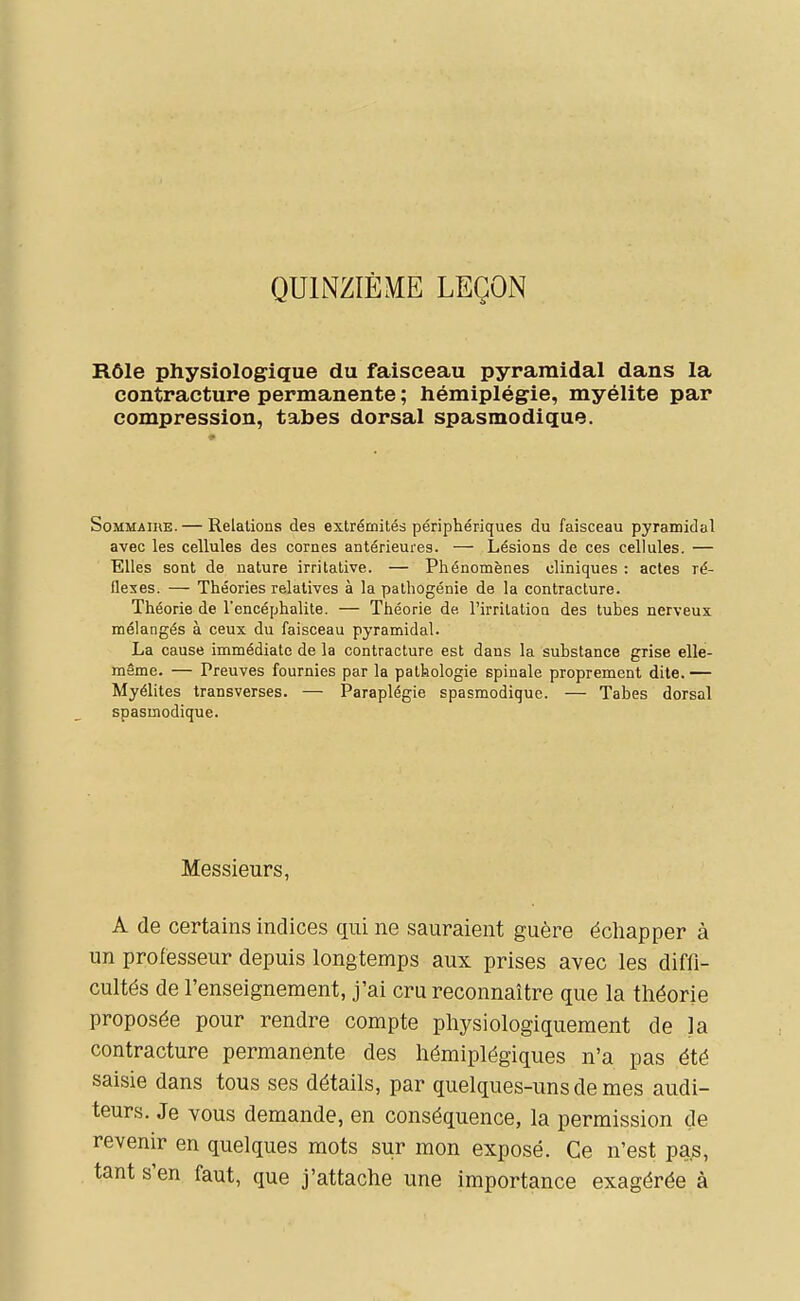 QUINZIÈME LEÇON Rôle physiologique du faisceau pyramidal dans la contracture permanente ; hémiplégie, myélite par compression, tabès dorsal spasmodique. Sommaire. — Relations des extrémités périphériques du faisceau pyramidal avec les cellules des cornes antérieures. — Lésions de ces cellules. — Elles sont de nature irritative. — Phénomènes cliniques : actes ré- flexes. — Théories relatives à la palhogénie de la contracture. Théorie de l'encéphalite. — Théorie de l'irrilatioa des tubes nerveux mélangés à ceux du faisceau pyramidal. La cause immédiate de la contracture est dans la substance grise elle- même. — Preuves fournies par la pathologie spinale proprement dite. — Myélites transverses. — Paraplégie spasmodique. — Tabès dorsal spasmodique. Messieurs, A de certains indices qui ne sauraient guère échapper à un professeur depuis longtemps aux prises avec les diffi- cultés de l'enseignement, j'ai cru reconnaître que la théorie proposée pour rendre compte physiologiquement de la contracture permanente des hémiplégiques n'a pas été saisie dans tous ses détails, par quelques-uns de mes audi- teurs. Je vous demande, en conséquence, la permission de revenir en quelques mots sur mon exposé. Ce n'est pajs, tant s'en faut, que j'attache une importance exagérée à