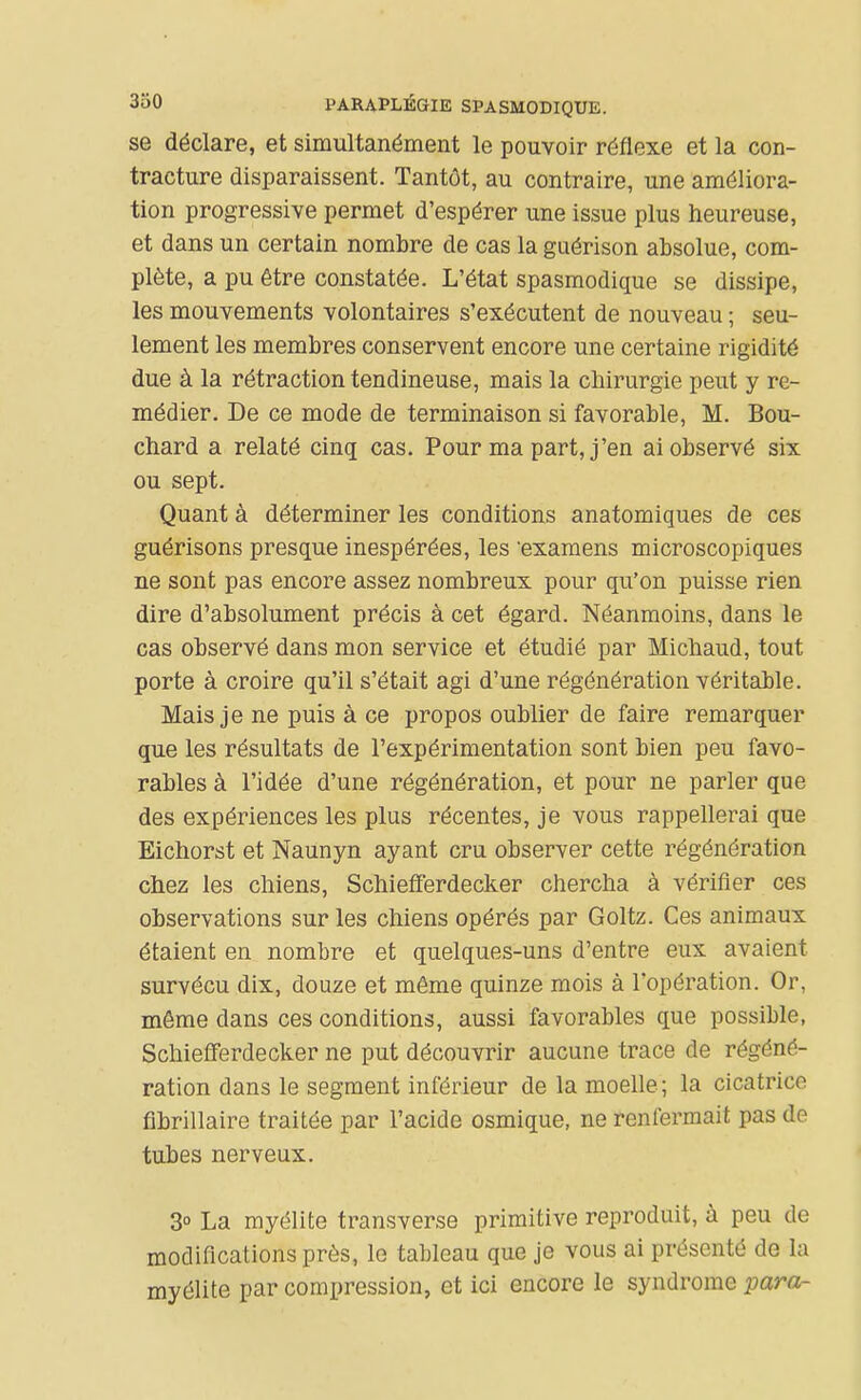 se déclare, et simultanément le pouvoir réflexe et la con- tracture disparaissent. Tantôt, au contraire, une améliora- tion progressive permet d'espérer une issue plus heureuse, et dans un certain nombre de cas la guérison absolue, com- plète, a pu être constatée. L'état spasmodique se dissipe, les mouvements volontaires s'exécutent de nouveau ; seu- lement les membres conservent encore une certaine rigidité due à la rétraction tendineuse, mais la chirurgie peut y re- médier. De ce mode de terminaison si favorable, M. Bou- chard a relaté cinq cas. Pour ma part, j'en ai observé six ou sept. Quant à déterminer les conditions anatomiques de ces guérisons presque inespérées, les examens microscopiques ne sont pas encore assez nombreux pour qu'on puisse rien dire d'absolument précis à cet égard. Néanmoins, dans le cas observé dans mon service et étudié par Michaud, tout porte à croire qu'il s'était agi d'une régénération véritable. Mais je ne puis à ce propos oublier de faire remarquer que les résultats de l'expérimentation sont bien peu favo- rables à l'idée d'une régénération, et pour ne parler que des expériences les plus récentes, je vous rappellerai que Eichorst et Naunyn ayant cru observer cette régénération chez les chiens, Schiefferdecker chercha à vérifier ces observations sur les chiens opérés par Goltz. Ces animaux étaient en nombre et quelques-uns d'entre eux avaient survécu dix, douze et même quinze mois à l'opération. Or, même dans ces conditions, aussi favorables que possible, Schiefferdecker ne put découvrir aucune trace de régéné- ration dans le segment inférieur de la moelle; la cicatrice fibrillaire traitée par l'acide osmique, ne renfermait pas de tubes nerveux. 3° La myélite transverse primitive reproduit, à peu de modifications près, le tableau que Je vous ai présenté de la myélite par compression, et ici encore le syndrome para-