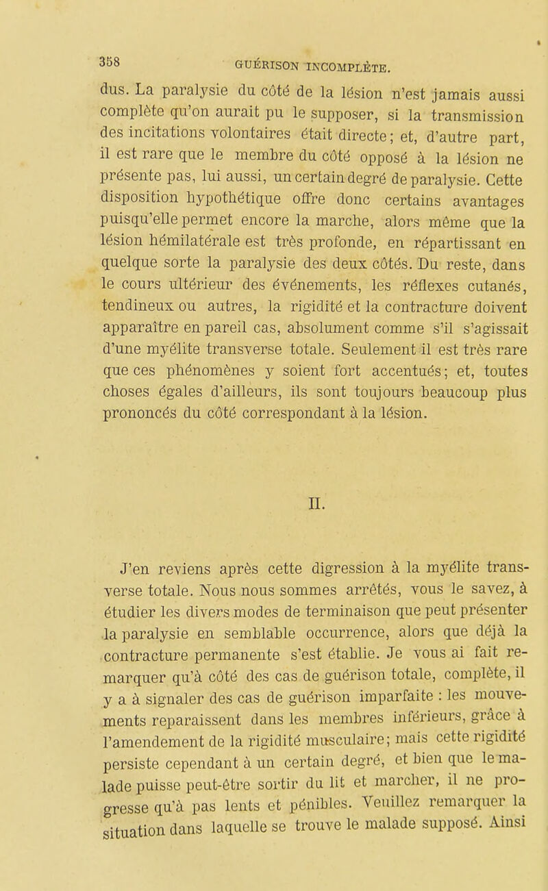 GUÉRISON INCOMPLÈTE. dus. La paralysie du côté de la lésion n'est jamais aussi complète qu'on aurait pu le supposer, si la transmission des incitations volontaires était directe ; et, d'autre part, il est rare que le membre du côté opposé à la lésion ne présente pas, lui aussi, un certain degré de paralysie. Cette disposition hypothétique offre donc certains avantages puisqu'elle permet encore la marche, alors môme que la lésion hémilatérale est très profonde, en répartissant en quelque sorte la paralysie des deux côtés. Du reste, dans le cours ultérieur des événements, les réflexes cutanés, tendineux ou autres, la rigidité et la contracture doivent apparaître en pareil cas, absolument comme s'il s'agissait d'une myélite transverse totale. Seulement il est très rare que ces phénomènes y soient fort accentués ; et, toutes choses égales d'ailleurs, ils sont toujours beaucoup plus prononcés du côté correspondant à la lésion. II. J'en reviens après cette digression à la myélite trans- verse totale. Nous nous sommes arrêtés, vous le savez, à étudier les divers modes de terminaison que peut présenter la paralysie en semblable occurrence, alors que déjà la contracture permanente s'est établie. Je vous ai fait re- marquer qu'à côté des cas de guérison totale, complète, il y a à signaler des cas de guérison imparfaite : les mouve- ments reparaissent dans les membres inférieurs, grâce à l'amendement de la rigidité musculaire; mais cette rigidité persiste cependant à un certain degré, et bien que le ma- lade puisse peut-être sortir du lit et marcher, il ne pro- gresse qu'à pas lents et pénibles. Veuillez remarquer la situation dans laquelle se trouve le malade supposé. Ainsi