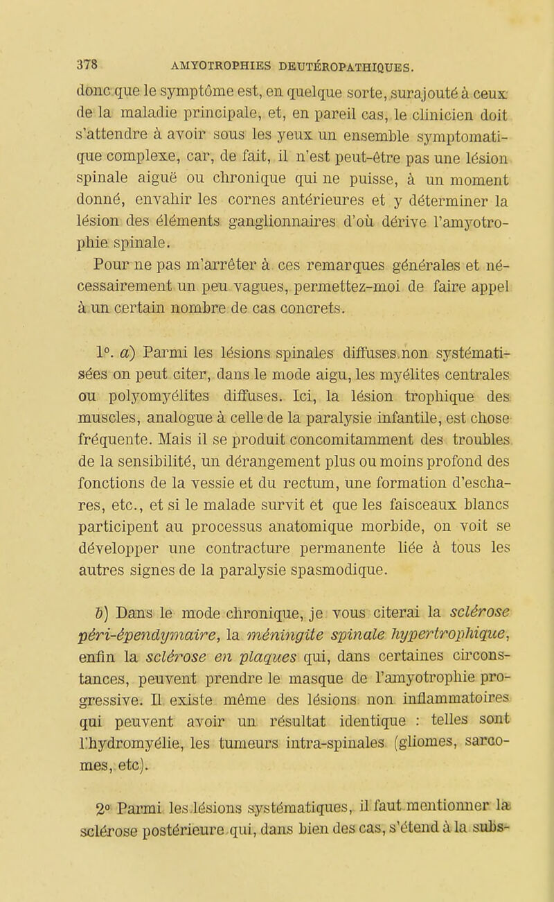 donc que le symptôme est, en quelque sorte,.surajouté à ceux de la maladie principale, et, en pareil cas, le clinicien doit s'attendre à avoir sous les yeux un ensemble symptomati- que complexe, car, de fait, il n'est peut-être pas une lésion spinale aiguë ou chronique qui ne puisse, à un moment donné, envahir les cornes antérieures et y déterminer la lésion des éléments ganglionnaires d'où dérive l'amyotro- phie. spinale. Pour ne pas m'arrêter à ces remarques générales et né- cessairement un peu vagues, permettez-moi de faire appel à,un certain nombre de cas concrets. 1°. d) Parmi les lésions spinales diffuses,non systémati- sées on peut citer, dans le mode aigu, les myélites centrales ou polyomyélites diffuses. Ici, la lésion trophique des muscles, analogue à celle de la paralysie infantile, est chose fréquente. Mais il se produit concomitamment des troubles de la sensibilité, un dérangement plus ou moins profond des fonctions de la vessie et du rectum, une formation d'escha- res, etc., et si le malade survit et que les faisceaux blancs participent au processus anatomique morbide, on voit se développer une contracture permanente liée à tous les autres signes de la paralysie spasmodique. &) Dans le mode chronique, je vous citerai la sclérose péri-épendj/maire, la méningite spinale hypertropJiique, enfin la sclérose en plaques qui, dans certaines circons- tances, peuvent prendre le masque de l'amyotrophie pro- gressive. II. existe même des lésions non inflammatoires qui peuvent avoir un. résultat identique : telles sont l'hydromyélie, les tumeurs intra-spinales (gliomes, sarao- mes, etc). 2 Parmi les.lésions s.ystématiques, il faut mentionner la. sclérose postérieure-qui, dans bien des cas, s'étend à la subs-