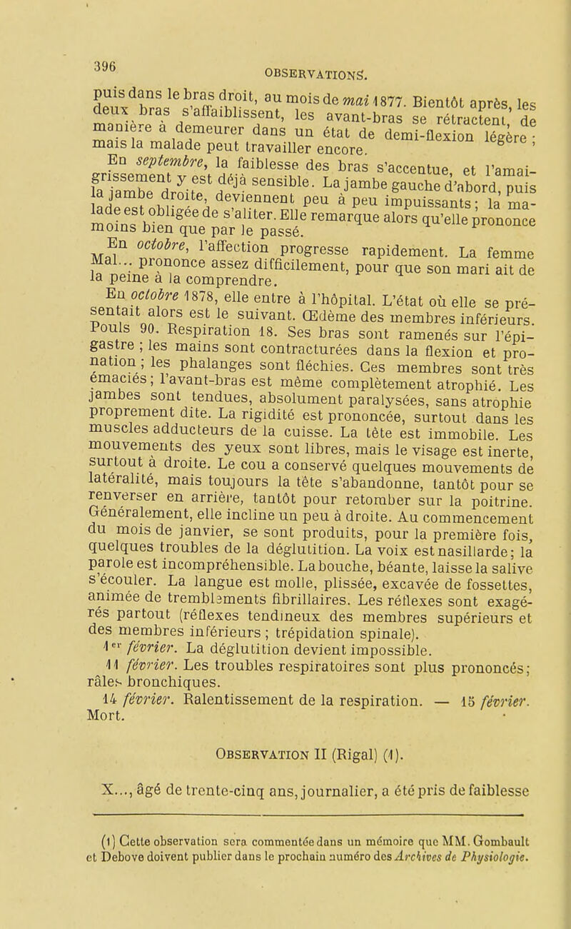 puis dans le bras droit, au mois de mai 1877. Bientôt après les deux bras s'aflaiblissent, les avant-bras se rétractent de manière a demeurer dans un état de demlflexion Sre mais la malade peut travailler encore ^ ' En septembre, la faiblesse des bras s'accentue et l'amai- fli:ZTlUT^''' La jambe gaut'did p^^^^ la jambe droite, deviennent peu à peu impuissants- la Vna- lade est obligée de s'aliter. Elle remarque a Js qu'eUe prononce moins bien que par le passé. ^«iJiononce En octobre, l'affection progresse rapidement. La femme Mal . prononce assez difficilement, pour que son mari ait de la peine a la comprendre. En octobre 1878, elle entre à l'hôpital. L'état où elle se pré- sentait alors est le suivant. Œdème des membres inférieurs Pouls 90. Respiration 18. Ses bras sont ramenés sur l'épi- gastre ; les mains sont contracturées dans la flexion et pro- nation ; les phalanges sont fléchies. Ces membres sont très émacies ; l'avant-bras est même complètement atrophié Les jambes sont tendues, absolument paralysées, sans atrophie proprement dite. La rigidité est prononcée, surtout dans les muscles adducteurs de la cuisse. La tète est immobile Les mouvements des yeux sont libres, mais le visage est inerte, surtout à droite. Le cou a conservé quelques mouvements de latéralité, mais toujours la tête s'abandonne, tantôt pour se renverser en arrière, tantôt pour retomber sur la poitrine. Généralement, elle incline un peu à droite. Au commencement du mois de janvier, se sont produits, pour la première fois, quelques troubles de la déglutition. La voix est nasillarde; la parole est incompréhensible. La bouche, béante, laisse la salive s'écouler. La langue est molle, plissée, excavée de fossettes, animée de trembbments fibrillaires. Les réflexes sont exagé- rés partout (réflexes tendmeux des membres supérieurs et des membres inférieurs ; trépidation spinale). 'l'^'- février. La déglutition devient impossible. W février. Les troubles respiratoires sont plus prononcés; râles bronchiques. 14 février. Ralentissement de la respiration. — 15 février. Mort. Observation II (Rigal) (-1). X..., âgé de trente-cinq ans, journalier, a été pris de faiblesse (l) Cette observation sera commentée dans un mémoire que MM.Gombault et Debove doivent publier dans le prochain numéro àas Archives de Physiologie.