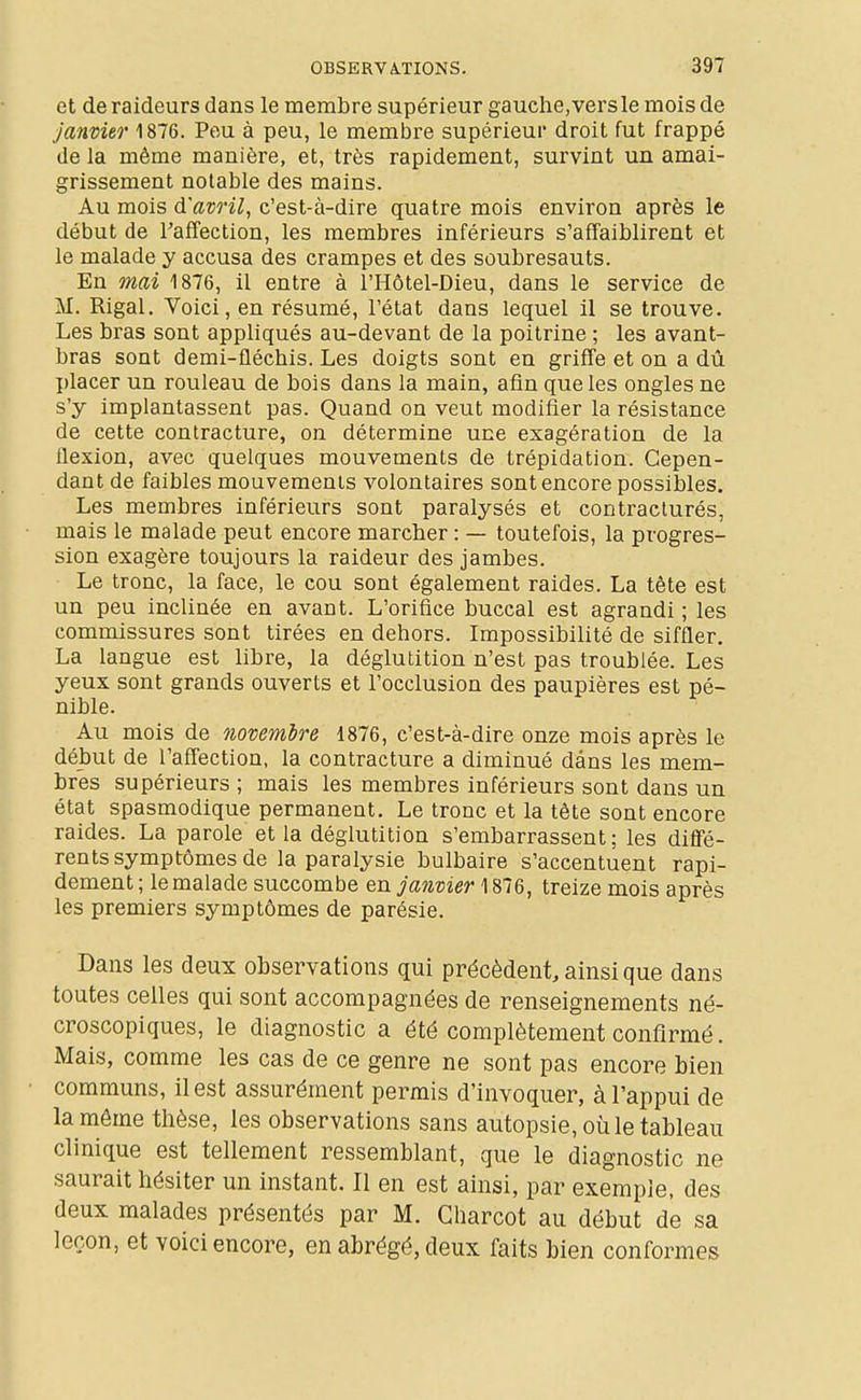 et de raideurs dans le membre supérieur gauche, vers le mois de janvier 1876. Peu à peu, le membre supérieur droit fut frappé de la même manière, et, très rapidement, survint un amai- grissement notable des mains. Au mois d'avril, c'est-à-dire quatre mois environ après le début de l'affection, les membres inférieurs s'affaiblirent et le malade y accusa des crampes et des soubresauts. En mai 1876, il entre à l'Hôtel-Dieu, dans le service de M. Rigal. Voici, en résumé, l'état dans lequel il se trouve. Les bras sont appliqués au-devant de la poitrine ; les avant- bras sont demi-fléchis. Les doigts sont en griffe et on a dû placer un rouleau de bois dans la main, afin que les ongles ne s'y implantassent pas. Quand on veut modifier la résistance de cette contracture, on détermine une exagération de la flexion, avec quelques mouvements de trépidation. Cepen- dant de faibles mouvements volontaires sont encore possibles. Les membres inférieurs sont paralysés et contracturés, mais le malade peut encore marcher : — toutefois, la progres- sion exagère toujours la raideur des jambes. Le tronc, la face, le cou sont également raides. La tête est un peu inclinée en avant. L'orifice buccal est agrandi ; les commissures sont tirées en dehors. Impossibilité de siffler, La langue est libre, la déglutition n'est pas troublée. Les yeux sont grands ouverts et l'occlusion des paupières est pé- nible. Au mois de novembre 1876, c'est-à-dire onze mois après le début de l'affection, la contracture a diminué dans les mem- bres supérieurs ; mais les membres inférieurs sont dans un état spasmodique permanent. Le tronc et la tête sont encore raides. La parole et la déglutition s'embarrassent; les diflfé- rents symptômes de la paralysie bulbaire s'accentuent rapi- dement ; le malade succombe en janvier 1876, treize mois après les premiers symptômes de parésie. Dans les deux observations qui précèdent, ainsi que dans toutes celles qui sont accompagnées de renseignements né- croscopiques, le diagnostic a été complètement confirmé. Mais, comme les cas de ce genre ne sont pas encore bien communs, il est assurément permis d'invoquer, à l'appui de la même thèse, les observations sans autopsie, où le tableau clinique est tellement ressemblant, que le diagnostic ne saurait hésiter un instant. Il en est ainsi, par exemple, des deux malades présentés par M. Charcot au début de sa leçon, et voici encore, en abrégé, deux faits bien conformes