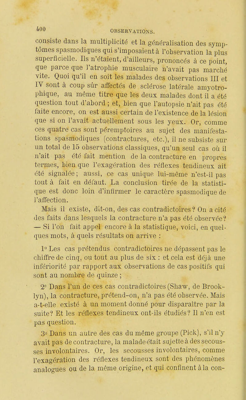 consiste dans la multiplicité et la généralisation des symp- tômes spasmodiques qui s'imposaient à l'observation la plus superficielle. Ils n'étaient, d'ailleurs, prononcés à ce point, que parce que l'atrophie musculaire n'avait pas marché vite. Quoi qu'il en soit les malades des observations III et IV sont à coup sûr affectés de sclérose latérale amyotro- phique, au même titre que les deux malades dont ii a été question tout d'abord ; et, bien que l'autopsie n'ait pas été faite encore, on est aussi certain de l'existence de la lésion que si on l'avait actuellement sous les yeux. Or, comme ces quatre cas sont péremptoires au sujet des manifesta- tions spasmodiques (contractures, etc.), il ne subsiste sur un total de 15 observations classiques, qu'un seul cas où il n'ait pas été fait mention de la contracture en propres termes, bien que l'exagération des réflexes tendineux ait été signalée ; aussi, ce cas unique lui-même n'est-il pas tout à fait en défaut. La conclusion tirée de la statisti- que est donc loin d'infirmer le caractère spasmodique de l'affection. Mais il existe, dit-on, des cas contradictoires ? On a cité des faits dans lesquels la contracture n'a pas été observée? — Si l'on fait appel encore à la statistique, voici, en quel- ques mots, à quels résultats on arrive : 1° Les cas prétendus contradictoires ne dépassent pas le chiffre de cinq, ou tout au plus de six : et cela est déjà une infériorité par rapport aux observations de cas positifs qui sont au nombre de quinze ; 2® Dans l'un de ces cas contradictoires (Shaw, de Brook- lyn), la contracture, prétend-on, n'a pas été observée. Mais a-t-elle existé à un moment donné pour disparaître par la suite? Et les réflexes tendineux ont-ils étudiés? Il n'en est pas question. 3° Dans un autre des cas du même groupe (Pick), s'il n'y avait pas de contracture, la malade était sujette à des secous- ses involontaires. Or, les secousses involontaires, comme l'exagération des réflexes tendineux sont des phénomènes analogues ou de la môme origine, et qui confinent à la con-