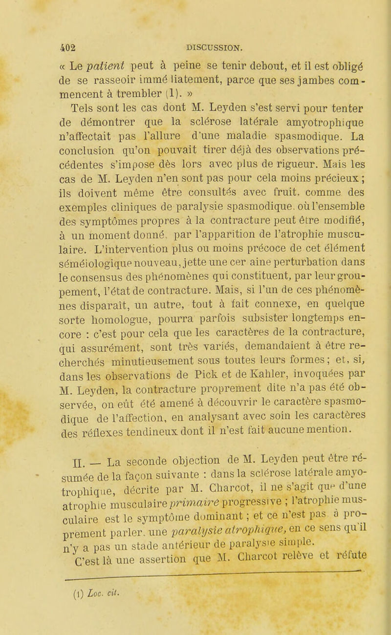 a Le patient peut à peine se tenir debout, et il est obligé de se rasseoir immé liatetnent, parce que ses jambes com- mencent à trembler (1). » Tels sont les cas dont M. Leyden s'est servi pour tenter de démontrer que la sclérose latérale amyotrophique n'affectait pas l'allure d'une maladie spasmodique. La conclusion qu'on pouvait tirer déjà des observations pré- cédentes s'impose dès lors avec plus de rigueur. Mais les cas de M. Leyden n'en sont pas pour cela moins précieux ; ils doivent même être consultés avec fruit, comme des exemples cliniques de paralysie spasmodique. où l'ensemble des symptômes propres à la contracture peut être modifié, à un moment donné, par l'apparition de l'atrophie muscu- laire. L'intervention plus ou moins précoce de cet élément séméiologique nouveau, jette une cer aine perturbation dans le consensus des phénomènes qui constituent, par leur grou- pement, l'état de contracture. Mais, si l'un de ces phénomè- nes disparaît, un autre, toat à fait connexe, en quelque sorte homologue, pourra parfois subsister longtemps en- core : c'est pour cela que les caractères de la contracture, qui assurément, sont très variés, demandaient à être re- cherchés minutieusement sous toutes leurs formes; et, si, dans les observations de Pick et de Kahler, invoquées par M. Leyden, la contracture proprement dite n'a pas été ob- servée, on eût été amené à découvrir le caractère spasmo- dique de l'affection, en analysant avec soin les caractères des réflexes tendineux dont il n'est fait aucune mention. n. — La seconde objection de M. Leyden peut être ré- sumée de la façon suivante : dans la sclérose latérale amyo- trophique, décrite par M. Charcot, il ne s'agit qun d'une atrophie musculaire primaire progressive ; l'atrophie mus- culaire est le symptôme dominant ; et ce n'est pas. à pro- prement parler, une paralysie airophique. en ce sens qu il n'y a pas un stade antérieur de paralysie simple. C'est là une assertion que M. Charcot relève et réfute (l) Loc. cil-