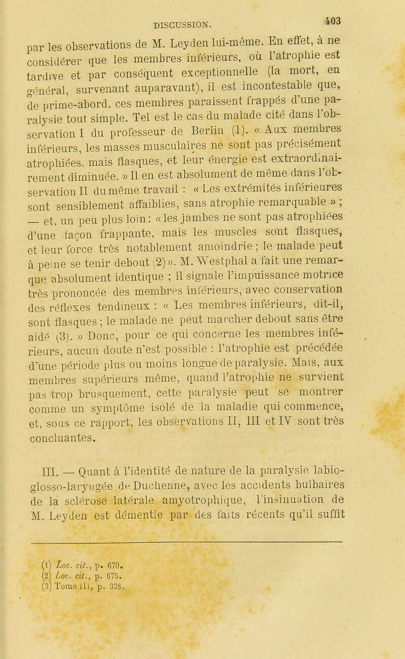 par les observations de M. Leyden lui-môme. En effet, a ne considérer que les membres inférieurs, où l'atrophie est tardive et par conséquent exceptionnelle (la mort, en général, survenant auparavant), il est incontestable que, de prime-abord, ces membres paraissent frappés d'une pa- ralysie tout simple. Tel est le cas du malade cité dans l'ob- servation I du professeur de Berlin (1). « Aux membres inférieurs, les masses musculaires ne sont pas précisément atrophiées, mais flasques, et leur énergie est extraordinai- rement diminuée. » Il en est absolument de même dans l'ob- servation II du même travail : « Les extrémités inférieures sont sensiblement affaiblies, sans atrophie remarquable » ; — et, un peu plus loin: «les jambes ne sont pas atrophiées d'une façon frappante, mais les muscles sont flasques, et leur force très notablement amoindrie ; le malade peut à peine se tenir debout ^2)». M. Westphal a fait une remar- que absolument identique ; il signale l'impuissance motrice très prononcée des membres inférieurs, avec conservation des réflexes tendineux : « Les membres inférieurs, dit-il, sont flasques ; le malade ne peut mar'clier debout sans être aidé (3). » Donc, pour ce qui concerne les membres infé- rieurs, aucun doute n'est possible : l'atrophie est précédée dîme période plus ou moins longue de paralysie. Mais, aux membres supérieurs même, quand l'atrophie ne survient pas trop brusquement, cette paralysie peut se montrer comme un symptôme isolé de la maladie qui commence, et, sous ce rapport, les observations II, III et IV sont très concluantes. III. — Quant à l'identité de nature de la paralysie labio- glosso-laryngée deDuchenne, avec les accidents bulbaires de la sclérose latérale amyotrophique, l'insinuation de M. Leyden est démentie par des faits récents qu'il suffit (1) Loc. cit., p. 670, (2) Loc. cit., p. G75. (3) Tome ill, p. 338.