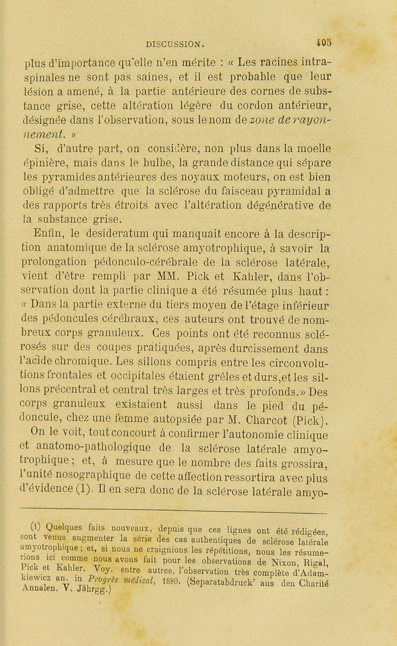 plus d'importance qu'elle n'en mérite : « Les racines intra- spinales ne sont pas saines, et il est probable que leur lésion a amené, à la partie antérieure des cornes de subs- tance grise, cette altération légère du cordon antérieur, désignée dans l'observation, sous le nom dezo)ie de rayon- nement. » Si, d'autre part, on considère, non plus dans la moelle épinière, mais dans le bulbe, la grande distance qui sépare les pyramides antérieures des noyaux moteurs, on est bien obligé d'admettre que la sclérose du faisceau pyramidal a des rapports très étroits avec l'altération dégénérative de la substance grise. Enfin, le desideratum qui manquait encore à la descrip- tion anatomique de la sclérose amyotropliique, à savoir la prolongation pédonculo-cérébrale de la sclérose latérale, vient d'être rempli par MM. Pick et Kahler, dans l'ob- servation dont la partie clinique a été résumée plus haut : « Dans la partie externe du tiers moyen de l'étage inférieur des pédoncules cérébraux, ces auteurs ont trouvé de nom- breux corps granuleux. Ces points ont été reconnus sclé- rosés sur des coupes pratiquées, après durcissement dans l'acide chromique. Les sillons compris entre les circonvolu- tions frontales et occipitales étaient grêles et durs,et les sil- lons précentral et central très larges et très profonds.» Des corps granuleux existaient aussi dans le pied du pé- doncule, cliez une femme autopsiée par M. Charcot (Pick). On le voit, tout concourt à confirmer l'autonomie clinique et anatomo-patliologique de la sclérose latérale amyo- trophique ; et, à mesure que le nombre des faits grossira, l'unité nosographique de cette affection ressortira avec plus d'évidence (1). Il en sera donc de la sclérose latérale amyo- (l) Quelques faits nouveaux, depuis que ces lignes ont été rédiées sont venus augmenter la série des cas authentiques de sclérose latérale amyotroph.que ; et, si nous ne cruignious les répétitions, nous les résume- rions ICI comme nous avons fait pour les observations de Nixon, Rigal, ick et Kahler. Voy. entre autres, l'observation très complète d'Adam- kiewicz an m ProgHs médical, 1880. (Separatabdruck' aus deu Charité