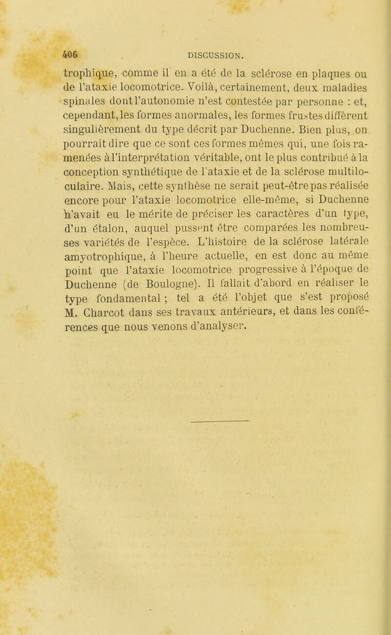 tropliique, comme il en a été de la sclérose en plaques ou de l'ataxie locomotrice. Voilà, certainement, deux maladies spinales dont l'autonomie n'est contestée par personne : et, cependant, les formes anormales, les formes frustes diffèrent singulièrement du type décrit par Duclienne. Bien plus, on pourrait dire que ce sont ces formes mêmes qui, une fois ra- menées àl'interprétation véritable, ont le plus contribué à la conception synthétique de l'ataxie et de la sclérose multilo- culaire. Mais, cette sj'iithèse ne serait peut-être pas réalisée encore pour l'ataxie locomotrice elle-même, si Duchenne n'avait eu le mérite de préciser les caractères d'un type, d'un étalon, auquel pussnnt être comparées les nombreu- ses variétés de l'espèce. L'histoire de la sclérose latérale amyotrophique, à l'heure actuelle, en est donc au même point que l'ataxie locomotrice progressive à l'époque de Duchenne (de Boulogne). Il fallait d'abord en réaliser le type fondamental ; tel a été l'objet que s'est proposé M. Charcot dans ses travaux antérieurs, et dans les confé- rences que nous venons d'analyser.