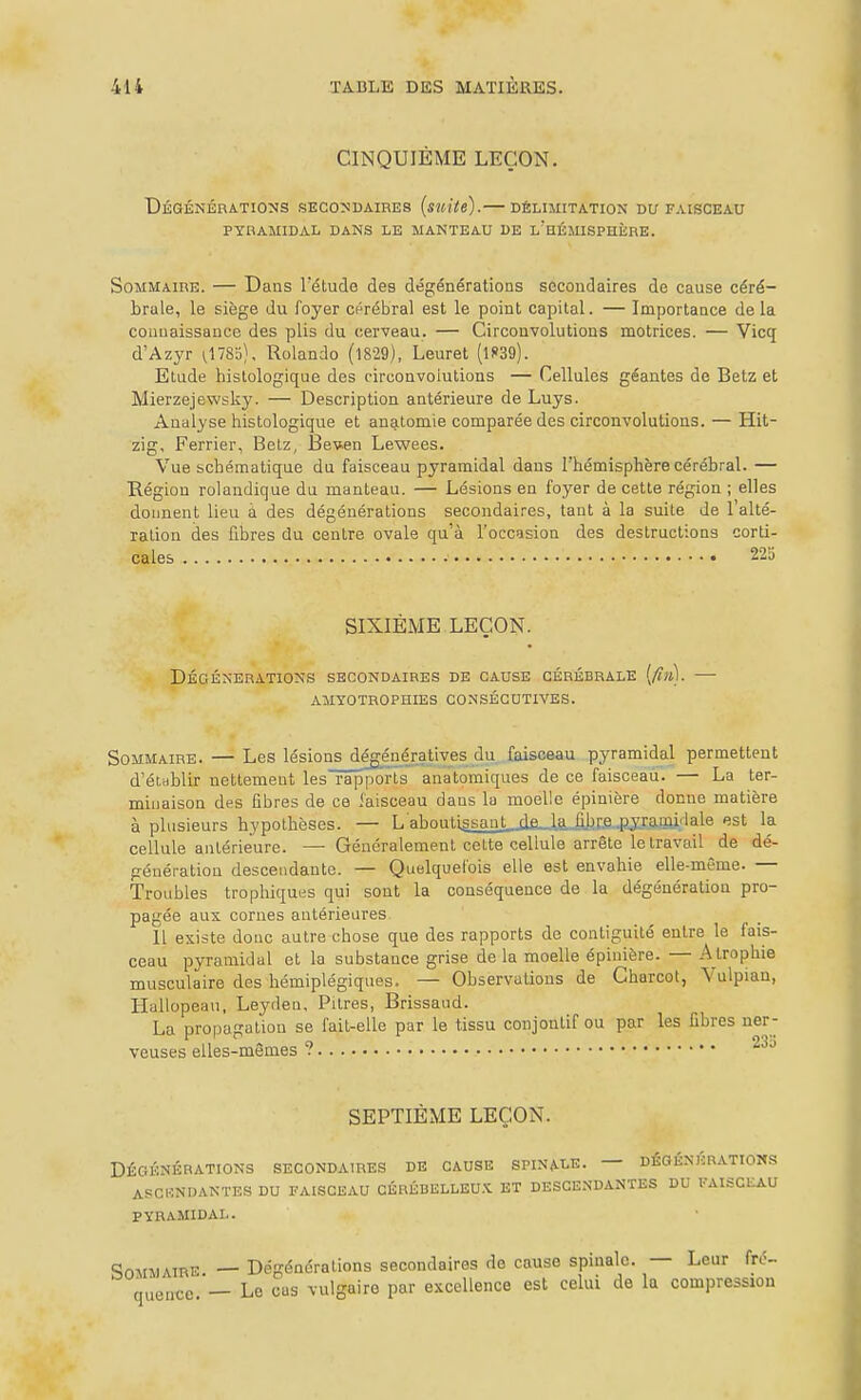 CINQUIEME LEÇON. I)ÉGÉNÉnA.TIO:SS SECOÎSDAIRES (suite). DÉLIMITATION DU FAISCEAU PYRAMIDAL DANS LE MANTEAU DE l'hÉMISPHÈRE. Sommaire. — Dans l'étude des dégénérations secondaires de cause céré- brale, le siège du foyer cérébral est le point capital. — Importance de la couuaissanco des plis du cerveau. — Circonvolutions motrices. — Vicq d'Azyr ^1783), Rolando (l829), Leuret (lf39). Etude hislologique des circonvolutions — Cellules géantes de Betz et Mierzejewsky. — Description antérieure de Luys. Analyse histologique et anatomie comparée des circonvolutions. — Hit- zig, Ferrier, Belz, Bewen Lewees. Vue schématique du faisceau pyramidal dans l'hémisphère cérébral. — Région rolandique du manteau. — Lésions en foyer de cette région ; elles donnent lieu à des dégénérations secondaires, tant à la suite de l'alté- ration des fibres du centre ovale qu'à l'occasion des destructions corti- cales • 225 SIXIÈME LEÇON. Dégénérations secondaires de cause cérébrale [fin]. AMYOTROPHIES CONSÉCUTIVES. Sommaire. — Les lésions dégénératives du faisceau pyramidal permettent d'étHblir nettement les rapports ana'tomiques de ce faisceau. — La ter- minaison des fibres de ce faisceau dans la moelle épinière donne matière à plusieurs hypothèses. — L aboutiâsmit_jifi._k,iiJjr.a4?Jxa!ai^^^^ est la cellule antérieure. — Généralement cette cellule arrête le travail de dé- génération descendante. — Quelquefois elle est envahie elle-même. — Troubles trophiques qui sont la conséquence de la dégénératioa pro- pagée aux cornes antérieures Il existe donc autre chose que des rapports de contiguïté entre le fais- ceau pyramidal et la substance grise de la moelle épinière. — A trophie musculaire des hémiplégiques. — Observations de Gharcot, Vulpian, Hallopeau, Leyden, Pitres, Brissand. La propagation se fait-elle par le tissu conjontif ou par les fibres ner- veuses elles-mêmes ? SEPTIÈME LEÇON. DÉGÉNÉRATIONS SECONDAIRES DE CAUSE SPINALE. — DÉGÉNÉRATIONS ASCENDANTES DU FAISCEAU CÉRÉBELLEU.Xl ET DESCENDANTES DU l'AISCEAU PYRAMIDAL. Sommaire — Dégénérations secondaires de cause spinale. — Leur fré- quence.'— Le eus vulgaire par e.^^ccllence est celui de la compression