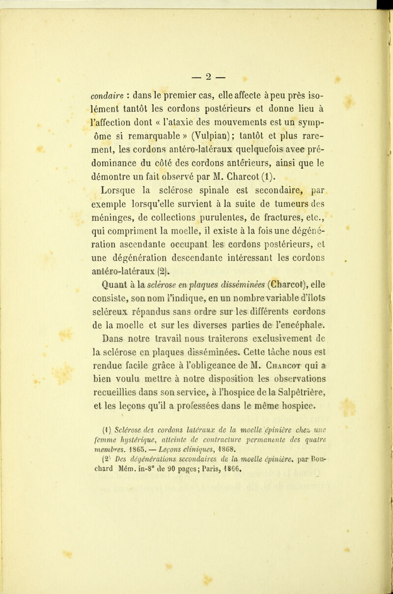 9 condairz : dans le premier cas, elleaffecte apeu pres iso- lement tantot les cordons posterieurs et donne lieu a l'affection dont « Fataxie des raouvements est un symp- ome si remarquable » (Vulpiao); tantot et plus rare- ment, les cordons antero-lateraux quelquefois avec pre- dominance du cote des cordons anterieurs, ainsi que le demontre un fait observe par M. Charcot (1). Lorsque la sclerose spinale est secondaire, par exemple lorsqu'elle survient a la suite de tumeurs des meninges, de collections purulentes, de fractures, etc., qui compriment la moelle, il existe a la fois une degene- ration ascendante occupant les cordons posterieurs, et une degeneration descendante interessant les cordons antero-lateraux (2). Quant a la sclerose en plaques disseminees (Charcot), elle consiste, sonnom Findique, en un nombre variable dllots sclereux repandus sans ordre sur les differents cordons de la moelle et sur les diverses parties de Tencephale. Dans notre travail nous traiteroos exclusivement de la sclerose en plaques disseminees. Cette tache nous est rendue facile grace a Fobligeance de M. Charcot qui a- bien voulu mettre a notre disposition les observations recueillies dans son service, a 1'hospice dela Salpetriere, et les lemons qu'il a professees dans le meme hospice. (1) Sclerose des cordons lateraux de la moelle epiniere chex> une femme hysterique, atteinte de contracture permanente des quatre memhres. 1865. — Lecons cliniques, 1868. (2^ Des degenerations secondaires de la moelle epiniere. par Bou- chard M6m. in-8° de 90 pages; Paris, 4866*