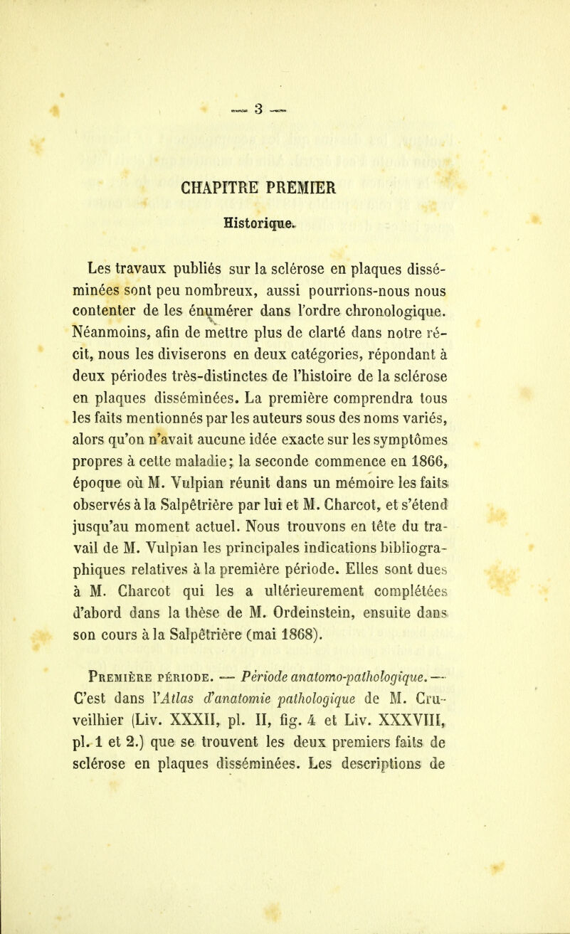 CHAPITRE PREMIER Historique. Les travaux publics sur la sclerose en plaques disse- minees sent peu nombreux, aussi pourrions-nous nous contenter de les enumerer dans Fordre chronologique. Neanmoins, afin de mettre plus de clarte dans notre re- cit, nous les diviserons en deux categories, repondant a deux periodes tres-distinctes de 1'histoire de la sclerose en plaques disseminees. La premiere comprendra tons les faits mentionnes par les auteurs sous des noms varies, alors qu'on n'avait aucune idee exacte sur les symptomes propres a cette maladie; la seconde commence en 1866, Spoque oil M. Vulpian reunit dans un memoire les faits observes a la Salpetriere par lui et M. Charcot, et s'etend jusqu'au moment actuel. Nous trouvons en tete du tra- vail de M. Vulpian les principales indications bibliogra- phiques relatives a la premiere periode. Elles sont dues a M. Charcot qui les a ulterieurement completees d'abord dans la these de M. Ordeinstein, ensuite dans son cours a la Salpetriere (mai 1868). Premiere periode. — Periode anatomo-palhologique.— C'est dans YAtlas d'anatomie pathologique de M. Cru- veilhier (Liv. XXXII, pi. II, fig. 4 et Liv. XXXVIII, pi. 1 et 2.) que se trouvent les deux premiers faits de sclerose en plaques disseminees. Les descriptions de