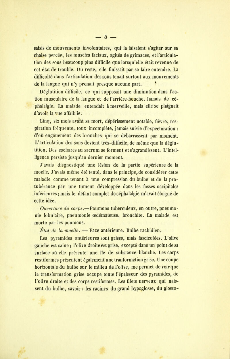 saisis de mouvements involontaires, qui la faisaient s'agiter sur sa chaise percee, les muscles faciaux, agites de grimaces, etl'articula- tion des sons beaucoup plus difficile que lorsqu'elle etait revenue de cet etat de trouble. Du reste, elle finissait par se faire entendre. La difficulte dans l'articulation des sons tenait surtout aux mouvements de la langue qui n'y prenait presque aucune part. * Deglutition difficile, ce qui supposait une diminution dans Tac- tion musculaire de la langue et de l'arriere bouche. Jamais de c6- phalalgie. La malade entendait a merveille, mais elle se plaignait d'avoir la vue affaiblie. Cinq, six mois avant sa mort, deperissement notable, fievre, res- piration frequente, toux incomplete, jamais suivie d'expectoration : d'ou engouement des bronches qui se debarrassent par moment. L'articulation des sons devient tres-difficile, de meme que la deglu- tition. Des escbaresau sacrum se forment ets'agrandissent. L'intel- ligence persiste jusqu'au dernier moment. J'avais diagnostique une lesion de la partie superieure de la moelle. J'avais meme ete tente, dans le principe^de considerer cette maladie comme tenant a une compression du bulbe et de la pro- tuberance par une tumeur developpee dans les fosses occipitales inferieures; mais le defaut complet decephalalgie m'avait eloigne de cette idee. Ouveriure du corps.—Poumons luberculeux, en outre, pneumo- nic lobulaire, pneumonie cedemateuse, bronchite. La malade est morte par les poumons. itat de la moelle. — Face anlerieure. Bulbe rachidien. Les pyramides anterieures sont grises, mais fasciculees. L'olive gauche est saine ; l'olive droiteestgrise, excepte dans un point desa surface ou elle presente une ile de substance blanche. Les corps restiformes presentent egalement une tranformation grise. Une coupe horizontale du bulbe sur le milieu de l'olive, me permet devoir que la transformation grise occupe toule l'epaisseur des pyramides, de l'olive droite et des corps restiformes. Les filets nerveux qui nais- sent du bulbe, savoir : les ratines du grand hypoglosse, du glosso-