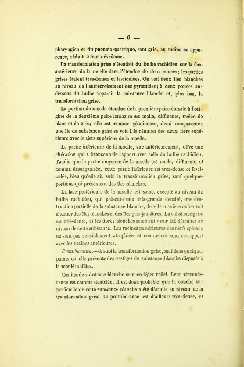 pharyngien et du pneumo-gastrique, sont gris, au moins en appa- rency, r§duits a leur nevrileme. La transformation grise s'etendait du bulbe rachidien sur la face anterieure de la moelle dans Petenduc de deux pouces; les parties grises latent tres-denses et fasciculees. On voit deux iles blanches au niveau de rentreeroisement des pyramides; a deux pouces au- dessous du bulbe reparait la substance blanche et, plus bas, la transformation grise. la portion de moelle etendue dela premiere paire dorsale a l'ori- gine de la deuxieme paire lombaire est molle, diffluente, melee de blanc et de gris; elle est comme gelatineuse, demi-transparente; une ile de substance grise se voit a la reunion des deux tiers supe- rieurs avec le tiers superieur de la moelle. La partie inferieure de la moelle, vue anterieureraent, offre une alteration qui a beaucoupde rapport avec celle du bulbe rachidien. Tandis que la partie moyenne de la moelle est molle, diffluente et comme desorganisee, cette partie inferieure est tres-dense et fasci- culee, bien qu'eile ail subi la transformation grise, sauf quelques portions qui presentent des iles blanches. La face poslerieure de la moelle est saine, excepte au niveau da bulbe rachidien, qui presente une tres-grande densite, une des- truction partielle de la substance blanche, de telle maniere qu'on voit alterner des iles blanches et des iles gris-jaunatres. La substance grise est tres-dense, et les fibres blanches semblent avoir ete detruites an niveau de cette substance. Les racines posterieures des nerfs spinaux ne sont pas seosiblement atrophiees et contraslent sous ce rapport avec les racines anterieures. Protuberance.-— A subi la transformation grise, sauf dans quelques points ou elle presente des vestiges de substance blanche disposes a la maniere dlies, Ces ilesde substance blanche sont en leger relief, Leur circonfe- rence est comme dentelee. II est done probable que la couche su- perficielie de ceue subscance blanche a 6te detruite au niveau de la transformation grise. La protuberance est d'ailleurs tres-dense, et