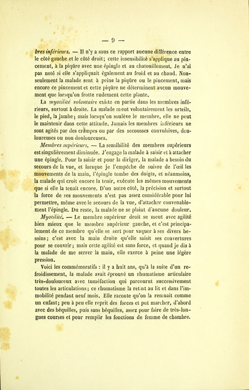 bres inferieurs, — II n'y a sous ce rapport aucune difference entre le cote gauche et le cote droit; ceite insensibilite s'applique au pin- cement, a la piqure avec une epingle et au chatouillement, Je n'ai pas note si elle s'appliquait egaletnent au froid et au chaud. Non- seulenient la malade sent a peine la piqure ou le pincement, mais encore ce pincement et cette piqure ne delerminent ancun mouve- ment que lorsqu'on frotte rudement cette plante. La myoiiiite volontaire existe en partie dans les membres infe- rieurs, surtout adroite. La malade meut volontairement les orteils, le pied, la jambe; mais lorsqu'on souleve le membre, elle ne peut le maintenir dans cette attitude. Jamais les membres inferieurs ne sont agites par des cnJmpes ou par des secousses convulsives, dcu- loureuses ou non douloureuses. Membres saperieurs. — La sensibilite des membres supe>ieurs estsingulierement diminuee. J'engage la malade a saisir el a attacher une epingle. Pour la saisir et pour la diriger, la malade a besoin du secours de la vue, et lorsque je l'empeche de suivre de 1'oeil les mouvements de la main, l'epingle tombe des doigis, et neanmoins, la malade qui croit encore la tenir, execute les memes mouvements que si elle la tenait encore. D'un autre cot£, la precision et surtout la force de ses mouvements n'est pas assez considerable pour lui permettre, meme avec le secours de la vue, d'attacher convenabie- ment l'epingle. Du reste, la malade ne se plaint d'aucune douleur. Myotilite. — Le membre superieur droit se meut avec agilite bien mieux que le membre superieur gauche, et c'est principa- lement de ce membre qu'elle se sert pour vaquer a ses divers be- soms; c'est avec la main droite qu'elle saisit ses couvertures pour se couvrir; mais cette agilile est sans force, et quand je dis a la malade de me serrer la main, elle exerce a peine une legere pression. Yoici les commemoratifs : il y a huit ans, qu'a la suite d'un re- froidissement, la malade avait eprouve un rhumatisme articulaire tres-douloureux avec tumefaction qui parcourut successivement toutes les articulations; ce rhumatisme la retnt au lit et dans l'im- mobilite pendant neuf mois. Elle raconte qu'on la remuait comme un enfant; peu a peu elle reprit des forces et put marcher, d'abord avec des bequilles, puis sans bequiiles, assez pour faire de tres-lon- gues courses et pour remplir les fonctions de femme de chambre.