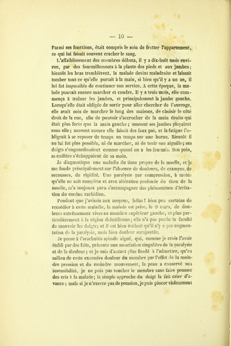 Parmi ses fonctions, £tait compris le soin de frotter Fappartemeitt, ce qui lui faisait sou vent cracher le sang. L'affaiblissement des membres debuta, il y a dix-huit mois envi- ron, par des fourmillenients a la plante des pieds et aux jambes; bienlot les bras tremblerent, la malade devint maladroite etlaissait tomber tout ce qu'elle portait a la main, si bien qu'il y a un an, il lui fut impossible de continuer son service. A cette epoque, la ma- lade pouvait encore marcher et coudre. 1/ y a trois mois, elle com- menca a trainer les jambes, et principalement la jambe gauche. Lorsqu'elle etait obligee de sortir pour aller chercher de 1'ouvrage, elle avait soin de marcher le long des maisons, de choisir le cote droit de la rue, afm de pouvoir s'accrocher de la main droite qui etait plus forte que la main gauche ; souvent ses jambes ployaient sous elle; souvent encore elle faisait des faux pas, et la fatigue l'o- bligeait a se reposer de temps en temps sur une borne. Bien tot il ne lui fut plus possible, oi de marcher, ni de tenir son aiguille; ses doigts s'engourdissaient comme quand on a les fourmis. Son pain, sa cuillere s'echappaient de sa main. Je diagnostique une maladie du tissu propre de la moelle, et je me fonde principalement sur 1'absence de douleurs, de crampes,de secousses, de rigidite. Une paralysie par compression, a moins qu'elle ne soit complete et avec alteration profonde do tissu de la moelle, m'a toujours paru s'accompagner des phenonaenes d'irrita- tion du cordon rachidien. Pendant que j'avisais aux moyens, helas! bien pen certains de remedier a cette maladie, la malade est prise, le 9 mars, de dou- leurs extremement vivesau membre superieur gauche, et plus par- ticulierement a la region deltoidienne; elle n'a pas perdu la faculte de mouvoir les doigts ; et il est bien evident qu'il n'y a pas augmen- tation de la paralysie, mais bien douleur surajoutee. Je pense a l'arachnitis spinale aigue, qui, comme je crois 1'avoir etabli par des faits, presence uue association singulierede Sa paralysie et de ]a douleur; et je suis d'aatant plus foside a i'admettre, qu'au milieu de cette excessive douleur du membre par 1'effet de la mom- dre pression et du moindre mouvement, la peau a conserve sou insensibilite, je ne puis pas toucher le membre sans faire pousser des cris h la malade; la simple approche du doigt la fait crier d'a- vance; mais si je n'exerce pas de pression, je puis pincer violemment