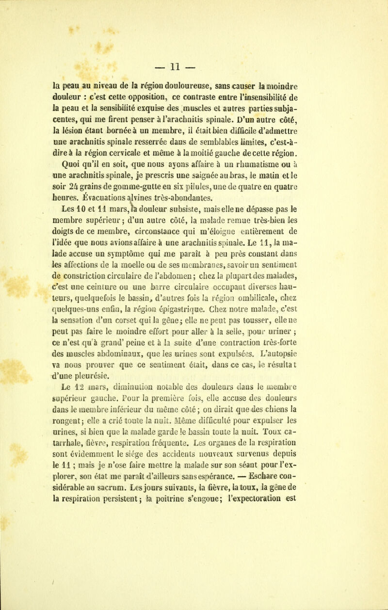 la peau au niveau de la region douloureuse, sans causer la rnoindre douleur : c'est cette opposition, ce contraste entre l'insensibilite de la peau et la sensibiiite exquise des muscles et autres parties subja- centes, qui me firent penser al'arachnitis spinale. D'un autre cou§, la lesion etant borneea un menibre, ii etaitbien diffidle d'admettre une arachnitis spinale resseriee dans de seinblables iimites, c'est-a- dire a la region cervicale et meme a la moitie gauche de cette region. Quoi qn'il en soit, que nous ayons affaire a un rhumatisme ou a une arachnitis spinale, je prescris une saigneeaubras, ie matin etle soir 2U grains de gomme-gutte en six pilules, une de quatre en quatre heures. tvacuationsalvines tres-abondantes. Les 10 et 11 mars, la douleur subside, maisellene depasse pas le membre superieur; d'un autre cote, la malade remue tres-bien les doigts de ce membre, circonstance qui m'elosgoe entierement de l'idee que nous avions affaire a une arachnitis spinale. Le 11, la ma- lade accuse un symptome qui me parait a pen pres constant dans les affections de la moelle ou de ses membranes, savoir un sentiment de constriction circulairc de Fabdomen; chez la piupart des malades, c'est une ceiniure ou une barre circulaire occupant diverses hau- teurs, quelquefois le bassin., d'autres fois la region ombilicale, chez queJques-uns en fin, la region epigastrique. Chez notre malade, c'est la sensation d'un corset qui la gene j elle ne pent pas tousser, ellene peut pas faire le moindre effort pour aller a la selle, pour miner ; ce n'est qu a grand' peine et a la suite d'une contraction tres-forte des muscles abdominaux, que les urines sont expuls6es. L'autopsie va nous prouver que ce sentiment 6tait, dans ce cas, leresultat d'une pleuresie. Le 12 mars, diminution notable des douleors dans le membre superieur gauche. Pour la premiere fois, elle accuse des douleurs dans ie membre inferieur du meme cote; on dirait que des chiens la rongent; elie a crie toute la nuit. Meme difficulte pour expulser les urines, si bien que la malade garde !e bassin toute la nuit. Toux ca- tarrhal, fievre, respiration frequente. Les organes de la respiration sont evidemraent le siege des accidents nouveaux survenus depuis le 11; mais je n'ose faire mettre la malade sur son seant pour l'ex- plorer, son etat me parait d'ailleurs sansesperance. — Eschare con- siderable au sacrum. Les jours suivants, la fievre, la toux, la genede la respiration persistent; la poitrine s'engoue; l'expecloration est