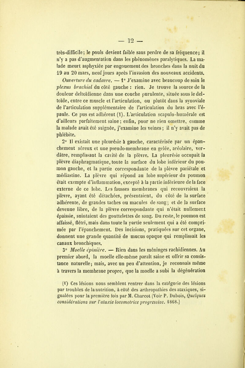 tres-difficile; le pouls devient faible sans perdre de sa frequence; il n'y a pas d'augmenlalion dans les phenomenes paralytiques. La ma- lade meurt asphyxiee par engouement des bronches dans la nuit du 19 au 20 mars, neuf jours apres l'invasion des nouveaux accidents. Ouverture du cadavre. — 1° J'examine avec beaucoup de soin le plexus brachial du cote gauche : rien. Je trouve la source de la douleur deltoidienne dans une couche purulente, situee sous le del- toi'de, entre ce muscle et l'arliculation, ou plutot dans la synoviale de l'articulation supplementaire de l'articulation du bras avec T6- paule. Ce pus est adherent (1). L'arliculation scapulo-humerale est d'ailleurs parfaitement saine; enfin, pour ne rien omettre, comme la malade avait ete saignee, j'examine les veines; il n'y avait pas de phldbite. 2° II existait une pleur&ie a gauche, caracterisee par un epan- chement se>eux et une pseudo-membrane en gelee, areolaire, ver- datre, remplissant la cavite de la plevre. La pleuresie occupait la plevre diaphragmatique, toute la surface du lobe inferieur du pou- mon gauche, et la parlie correspondante de la plevre patietale et mediastine. La plevre qui repond au lobe superieur du poumon ^lait exempte d'intlammation, exceple a la partie inferieure de la face externe de ce lobe. Les fausses membranes qui recouvraienl la plevre, ayant ete detachees, pr£sentaient, du cote de la surface adherente, de grandes taches ou macules de sang; et de la surface devenue libre, de la plevre correspondante qui n'etait nullement epaissie, suintaient des gouttelettes de sang. Du reste,le poumon est affaisse, fletri,mais dans toute la partie seulement qui a ete compri- mee par l'epanchement. Des incisions, pratiquees sur cet organe, donnent une grande quanlite de mucus opaque qui remplissait les canaux bronchiques. 3° Moelle cpiniere. — Rien dans les meninges rachidiennes. Au premier abord, la moelle elle-meme parait saine et offrir sa consis- tance naturelle; mais^ avec un peu d'altention, je reconnais meme a travers la membrane propre, que la moelle a subi la degeneration (1) Ces lesions nous semblenl rentrer dans la catdgorie des lesions par troubles de la nutrition, ac6te* des arthropathies des ataxiques, si- gnages pour la premiere fois parM. Charcot (Voir P. Dubois, Quelques considerations sur Vataxic locomotrice progressive. 1868.)