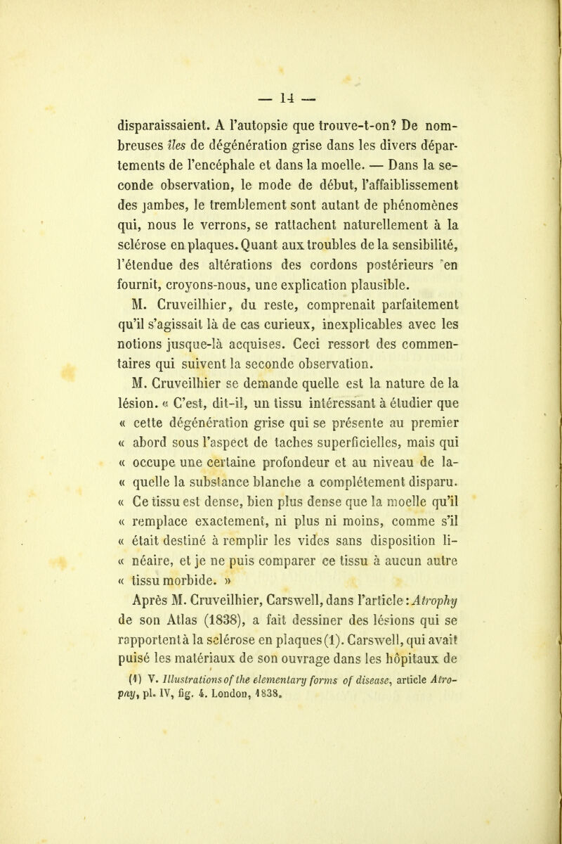 disparaissaient. A l'autopsie que trouve-t-on? De nom- breuses ties de degeneration grise dans les divers d6par- tements de l'encephale et dans la moelle. — Dans la se- conde observation, le mode de debut, 1'affaiblissement des jambes, le tremblement sont autant de phenomenes qui, nous le verrons, se rattachent naturellement a la sclerose en plaques. Quant aux troubles dela sensibilite, l'etendue des alterations des cordons posterieurs en fournit, croyons-nous, une explication plausible. M. Cruveilhier, du reste, comprenait parfaitement qu'il s'agissait la de cas curieux, inexplicables avec les notions jusque-Ia acquises. Ceci ressort des commen- taires qui suivent la seconde observation. M. Cruveilhier se demande quelle est la nature de la lesion. « C'est, dit-il, un tissu interessant a etudier que « cette degeneration grise qui se presente au premier « abord sous Faspect de taches superficielles, mais qui « occupe une certaine profondeur et au niveau de la- ic quelle la substance blanche a completement disparu. « Ce iissu est dense, bien plus dense que la moelle qu'il « remplace exactement, ni plus ni moins, comme s'il « etait destine a remplir les vides sans disposition li- te neaire, et je ne puis comparer ce tissu a aucun autre « tissu morbide. » Apres M. Cruveilhier, Carswell, dans Particle^: Atrophy de son Atlas (1838), a fait dessiner des lesions qui se rapportenta la sclerose en plaques (1). Carswell, qui avail puise les materiaux de son ouvrage dans les hopitaux de (4) V. Illustrations of the elementary forms of disease, article Atro- phy, pi. IV, fig. 4. London, 4838,