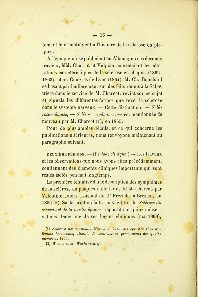 tement leur contingent a l'histoire de la sclerose en pla- ques. A l'epoque ou sepubliaient en Allemagne ces derniers travaux, MM. Charcot et Vulpian constataient les alte- rations caracleristiques de la sclerose en plaques (1862- 1863), etau Congres de Lyon (1864), M. Gh. Bouchard se basant particulierement sur des faits reunis a la SalpS- triere dans le service de M. Charcot, revint sur ce sujet et signala les differentes formes que revet la sclerose dans le systeme nerveux. — Cette distinction, — Scle- rose rubanee, — Sclerose en plaques, — est mentionnee de nouveau par M. Charcot (1), en 1865. Pour de plus amples details, en ce qui concerne les publications ulterieures, nous renvoyons maintenant au paragraphe suivant. deuxieme periode. — (Periode clinique.) — Les travaux et les observations que nous avons cites precedemment, contiennent des elements cliniques importants qui sont restes isoles pendant longtemps. La premiere tentative d'une description des symptomes de la sclerose en plaques a ete faite, dit M. Charcot, par Valentiner, alors assistant du Dr Frerichs a Breslau, en 1856 (2). Sa description faite sous le titre de Sclerose du cerveau et de la moelle epiniere reposait sur quinze obser- vations. Dans une de ses legons cliniques (mai 1868), (1) Sclerose des cordons lateraux de la moelle epiniere chez une femme hysterique, atteinte de contracture permanente des quatre membres. 4 865. (2) Wiener med. Wochenschrifr