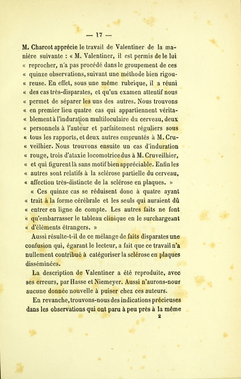 M. Charcot apprScie le travail de Valentiner de la ma- niere suivante : « M. Valentiner, il est permis dele lui « reprocher, n'a pas procede dansle groupement de ces « quinze observations, suivant une methode bien rigou- « reuse. En effet, sous une meme rubrique, il a reuni « des cas tres-disparates, et qu'un examen attentif nous « permet de separer les uns des autres. Nous trouvons « en premier lieu quatre cas qui appartiennent verita- « blementarinduration multiloculaire du cerveau, deux « personnels a 1'auteur et parfaitement reguliers sous « tous les rapports, et deux autres empruntes a M. Cru- « veilhier. Nous trouvons ensuite un cas d'induration « rouge, trois d'ataxie locomotricedus a M. Cruveilhier, « et qui figurentla sans motif bien appreciable. Enfinles « autres sont relatifs a la sclerose parlielle du cerveau, « affection tres-distincte de la sclerose en plaques. » « Ces quinze cas se reduisent done a quatre ayant « trait a la forme cerebrale et les seuls qui auraient du « entrer en ligne de compte. Les autres faits ne font « qu'embarrasser le tableau clinique en le surchargeant « d'elements etrangers. » Aussi resulte-t-il de ce melange de faits disparates une confusion qui, egarant le lecteur, a fait que ce travail n'a nullement contribue a categoriser la sclerose en plaques disseminees. La description de Valentiner a ete reproduile, avec ses erreurs, parHasse etNiemeyer. Aussi n'aurons-nous aucune donnee nouvelle a puiser chez ces auteurs. En revanche,trouvons-nous des indications pr6cieuses dans les observations qui out paru a peu pres a la mdme 2