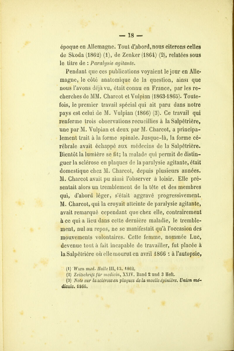 epoque en Allemagne. Tout d'abord,nous citerons celles de Skoda (1862) (1), de Zenker (1864) (2), relatees sous le litre de : Parahjsie agitante. Pendant que ces publications voyaient le jour en Alle- magne, le cote anatomique de la question, ainsi que nous Favons deja vu, etait connu en France, par les re- cherches de MM. Charcot etVulpian (1863-1865). Toute- fois, le premier travail special qui ait paru dans notre pays est celui de M. Vulpian (1866) (3). Ge travail qui renferme trois observations recueillies a la Salpetriere, une par M. Vulpian et deux par M. Charcot, a principa- lement trait a la forme spinale. Jusque-la, la forme ce- rebrate avait echappe aux medecins de la Salpetriere. Bientot la lumiere se fit; la malade qui permit de distin- guer la sclerose en plaques de laparalysie agitante, etait domestique chez M. Charcot, depuis plusieurs annees. M. Charcot avait pu ainsi Fobserver a loisir. Elle pre- sentait aiors un tremblement de la t&te et des membres qui, d'abord leger, s'etait aggrave progressivement. M. Charcot, qui la croyait atteinte de paralysie agitante, avait remarque cependant que chez elle, contrairement a ce qui a lieu dans celte derniere maladie, le tremble- ment, nul au repos, ne se manifestait qu'a l'occasion des mouvements volontaires. Cette femme, nommee Luc, devenue tout a fait incapable de travailler, fut ptaeee a la Salpetriere oil ellemourut en avril 1866 : al'autopsie, (1) Wien med. Halle III, 4 3. 1862. (2) Zeitschrijt fur medicin, XXIV. Band 2 und 3 Heft. (3) Note sur la sclerose en plaques dela moelle epiniere. Union m6- dicale. 1866.