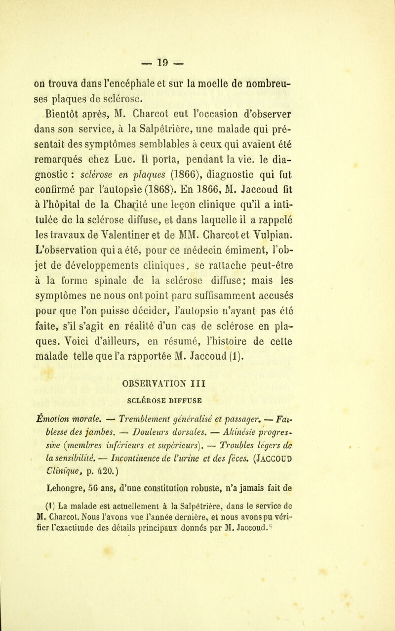 on trouva dans Fencephale et sur la moelle de nombreu- ses plaques de sclerose. Bientot apres, M. Charcot eut Foccasion d'observer dans son service, a la Salpetriere, une malade qui pre- sentait des symptomes semblables a ceux qui avaient ete remarques chez Luc. II porta, pendant la vie. le dia- gnostic : sclerose en plaques (1866), diagnostic qui fut confirme par Fautopsie (1868). En 1866, M. Jaccoud fit a Fhopital de la Chadte une legon clinique qu'il a inti- lulee de la sclerose diffuse, et dans laquelle il a rappele les travaux de Valentiner et de MM-- Charcot et Vulpian. L'observation qui a ete, pour ce medecin 6miment, Fob- jet de developpements cliniques, se rattache peut-etre a la forme spinale de la sclerose diffuse; mais les symptomes ne nous ont point paru suffisamment accuses pour que Ton puisse decider, Fautopsie n'ayant pas ete* faite, s'il s'agit en realite d'un cas de sclerose en pla- ques. Voici d'ailleurs, en resume, Fhistoire de cette malade telle que Fa rapportee M. Jaccoud (1). OBSERVATION III SCLEROSE DIFFUSE Emotion morale. — Tremblement generalise et passages — Fai' blesse des jambes. — Doulenrs clorsales. — Akinesie progres- sive (rnembres inferieurs et superieurs). — Troubles legers de la sensibilite. — Incontinence de Purine et des feces. (JACCOUD Clinique, p. 420.) Lehongre, 56 ans, d'une constitution robuste, n'a jamais fait de (1) La malade est acluellement a la Salpetriere, dans le service de M. Charcot. Nous l'avons vue l'ann£e derniere, et nous avonspu veri- fier Texactitude des details principaux donnas par M. Jaccoud.'*