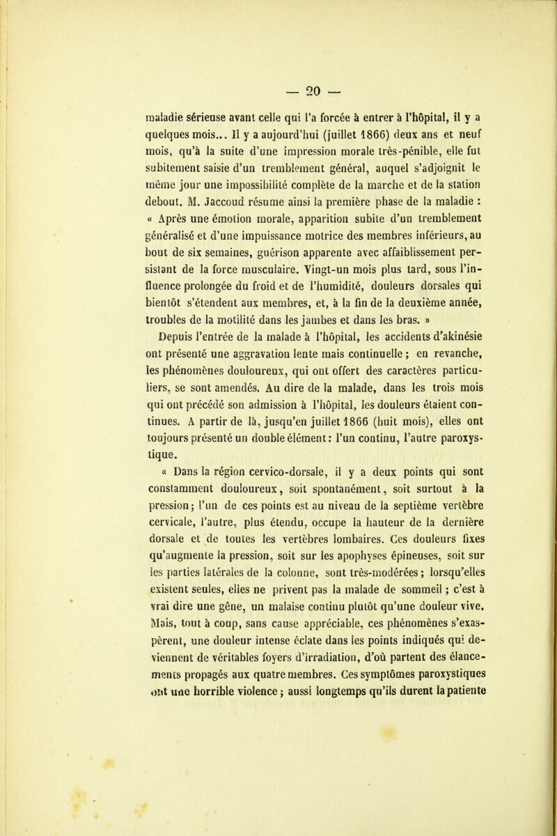 raaladie sGrieuse avanl celle qui l'a forcee a entrer a l'hopital, il y a quelques mois... II y a aujourd'hui (juillet 1866) deux ans et neuf mois, qu'a la suite d'une impression morale tres-penible, elle fut subitement saisie d'un tremblement general, auquel s'adjoignit le meme jour une impossibilite complete de la marche et de la station debout. M. Jaccoud resume ainsi la premiere phase de la maladie : « Apres une Amotion morale, apparition subile d'un tremblement generalise et d'une impuissance motrice des membres inferieurs, au bout de six semaines, guerison apparente avec affaiblissement per- sistant de la force musculaire. Vingt-un mois plus tard, sous l'in- fluence prolongee du froid et de i'humidite, douleurs dorsales qui bientot s'etendent aux membres, et, a la fin de la deuxieme annee, troubles de la motilite dans les jambes et dans les bras. » Depuis I'entree de la inalade a l'hopital, les accidents d'akinesie ont presente une aggravation lente mais continuelle ; en revanche, les phenomenes douloureux, qui ont offert des caracteres particu- iiers, se sont amendes. Au dire de la malade, dans les trois mois qui ont precede son admission a l'hopital, les douleurs elaient con- tinues. A partirde la, jusqu'en juillet 1866 (huit mois), elles ont toujours presente un double element: l'un continu, I'autre paroxys- tique. « Dans la region cervico-dorsale, il y a deux points qui sont constamment douloureux, soit spontanement, soit surtout a la pression; l'un de ces points est au niveau de la septieme vertebre cervicale, I'autre, plus Stendu, occupe la hauteur de la derniere dorsale et de toutes les vertebres lombaires. Ces douleurs fixes qu'augmente la pression, soit sur les apophyses ^pineuses, soit sur les parties laterales de la colonne, sont tres-moderees; lorsqu'elles existent seules, elles ne privent pas la malade de sommeil; c'est a vrai dire une gene, un malaise continu pluiot qu'une douleur vive. Mais, tout a coup, sans cause appreciable, ces phenomenes s'exas- perent, une douleur intense eclate dans les points indiques qui de- viennent de veritables foyers d'irradialion, d'ou partem des elance- ments propages aux quatre membres. Ces symplomes paroxystiques oiit una horrible violence j aussi longtemps qu'ils durent lapatiente