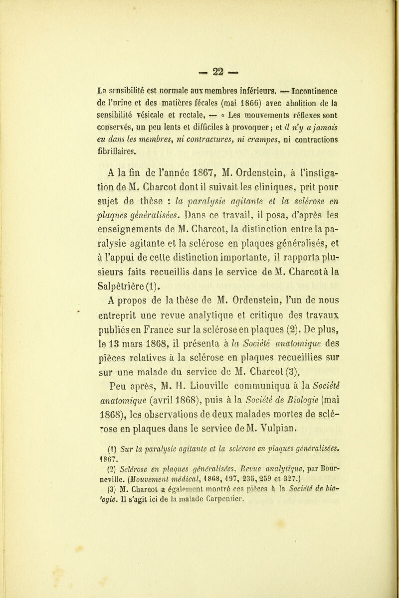 Ln sensibility est normale aux membres inferieurs. —Incontinence de Purine et des matieres fecales (mai 1866) avec abolition de la sensibilite vesicale et rectale, — « Les mouvements reflexes sont conserves, un pen lents et difficiles a provoquer; etil n'y a jamais eu dans les membres, ni contractures, ni crampes, ni contractions fibrillaires. A la fin de l'ann6e 1867, M. Ordenstein, a l'instiga- tionde M. Charcot dentil suivait les cliniques, prit pour sujet de these : la paralysie agitante et la sclerose en plaques generalises. Dans ce travail, il posa, d'apres les enseignements de 3VL Charcot, la distinction entre la pa- ralysie agitante et la sclerose en plaques generalises, et a 1'appui de cette distinction importante, il rapports plu- sieurs fails recueillis dans le service deM. Charcota la Salpetriere(l). A propos de la these de M. Ordenstein, Fun de nous entreprit une revue analytique et critique des travaux publics en France sur la sclerose en plaques (2). De plus, le 13 mars 1868, il presenta a la Societe anatomique des pieces relatives a la sclerose en plaques recueillies sur sur une malade du service de M. Charcot (3). Peu apres, M. H. Liouville communiqua a la Societe anatomique (avril 1868), puis a la Societe de Biologic (mai 1868), les observations de deux malades morles de scle- rose en plaques dans le service deM. Vulpian. (1) Sur la paralysie agitante et la sclerose en plaques generalisees. 1867. (2) Sclerose en plaques generalisees, Revue analytique, par Bour- neville. {Mouvement medical, 4868,497, 235,259 et 327.) (3) M. Charcot a £galpment montre* cos pieces a la Societe de bio- 'ogie. II s'agit ici de la malade Carpentier.