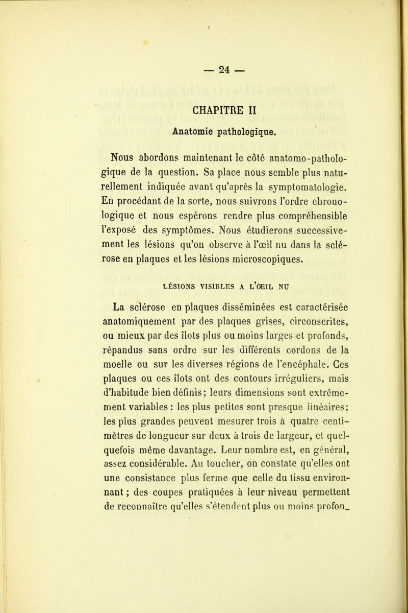 CHAPITRE II Anatomie pathologique. Nous abortions maintenant le cote anatomo-patholo- gique de la question. Sa place nous semble plus natu- rellement indiquee avant qu'apres la symptomatologie. En procedant de la sorte, nous suivrons l'ordre chrono- logique et nous esperons rendre plus comprehensible l'expose des symptomes. Nous etudierons successive- ment les lesions qu'on observe a Tceil nu dans la scle- rose en plaques et les lesions microscopiques. LESIONS VIS1BLES A l'OEIL NU La sclerose en plaques disseminees est caracterisee anatomiquement par des plaques grises, circonscrites, ou mieux par des ilots plus ou moins larges et profonds, repandus sans ordre sur les differents cordons de la moelle ou sur les diverses regions de Fencephale. Ges plaques ou ces ilots ont des contours irreguliers, mais d'habitude bien definis; leurs dimensions sont extreme- ment variables : les plus petites sont presque Iineaires; les plus grandes peuvent mesurer trois a quatre centi- metres de longueur sur deux a trois de largeur, el quel- quefois m&me davantage. Leur nombre est, en general, assez considerable. Au toucher, on constate qu'elles ont une consistance plus ferme que celle du tissu environ- nant; des coupes pratiquees a leur niveau permettent de reconnaitre qu'elles s'Gtendent plus ou moins profon.