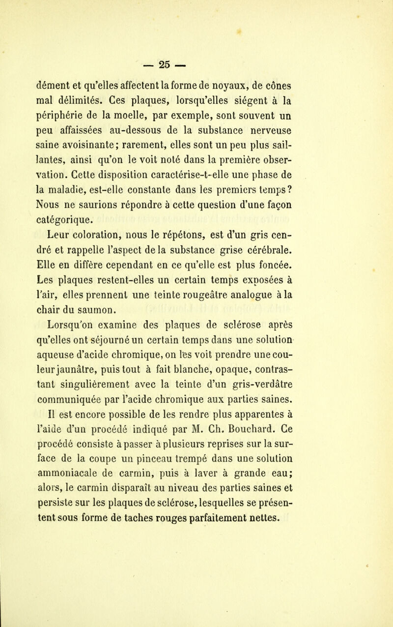 dement et qu'elles affectent la forme de noyaux, de cones mal delimites. Ces plaques, lorsqu'elles siegent a la peripheric de la moelle, par exemple, sont souvent un peu affaissees au-dessous de la subslance nerveuse saine avoisinante; rarement, elles sont un peu plus sail- lantes, ainsi qu'on le voit note dans la premiere obser- vation. Cette disposition caracterise-t-elle une phase de la maladie, est-elle constante dans les premiers temps? Nous ne saurions repondre a cette question d'une fagon categorique. Leur coloration, nous le repetons, est d'un gris cen- dre et rappelle 1'aspect de la substance grise cerebrale. Elle en differe cependant en ce qu'elle est plus foncee. Les plaques restent-elles un certain temps exposees a Tair, elles prennent une teinte rougeatre analogue a la chair du saumon. Lorsqu'on examine des plaques de sclerose apres qu'elles ont sejourneun certain temps dans une solution aqueuse d'acide chromique, on les voit prendre une cou- leurjaimatre, puis tout a fait blanche, opaque, contes- tant singulierement avec la teinte d'un gris-verdatre communiquee par Tacide chromique aux parties saines. II est encore possible de les rendre plus apparentes a Faide d'un procede indique par M. Gh. Bouchard. Ge procede consiste a passer aplusieurs reprises sur la sur- face de la coupe un pinceau trempe dans une solution ammoniacale de carmin, puis a laver a grande eau; alors, le carmin disparait au niveau des parties saines et persiste sur les plaques de sclerose, lesquelles se presen- ted sous forme de taches rouges parfaitement nettes.