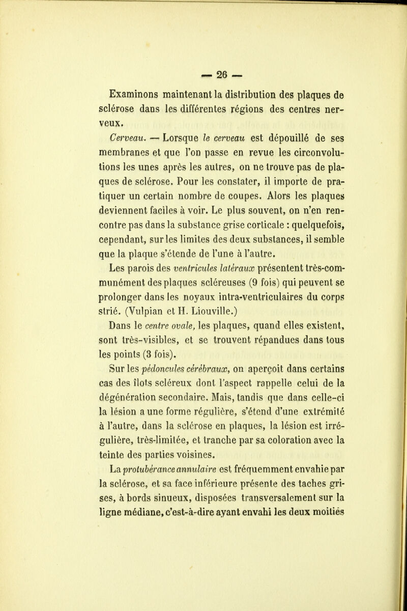 Examinons maintenant la distribution des plaques de sclerose dans les differentes regions des centres ner- veux. Cerveau. — Lorsque le cerveau est depouille de ses membranes et que Ton passe en revue les circonvolu- tions les unes apres les autres, on ne trouve pas de pla- ques de sclerose. Pour les constater, il importe de pra- tiquer un certain nombre de coupes. Alors les plaques deviennent faciles a voir. Le plus souvent, on n'en ren- contre pas dans la substance grise corticate : quelquefois, cependant, sur les limites des deux substances, il semble que la plaque s'etende de Tune a Fautre. Les parois des ventricules lateraux presentent tres-com- munement des plaques sclereuses (9 fois) qui peuvent se prolonger dans les noyaux intra-ventriculaires du corps strie. (Vulpian et H. Liouville.) Dans le centre ovale, les plaques, quand elles existent, sont tres-visibles, et se trouvent repandues dans tous les points (3 fois). Sur les pedoncules cerebraux, on aper^oit dans certains cas des ilots sclereux dont Taspect rappelle celui de la degeneration secondaire. Mais, tandis que dans celle-ci la lesion aune forme reguliere, s'etend d'une extremity a Fautre, dans la sclerose en plaques, la lesion est irr6- guliere, tres-limitee, et tranche par sa coloration avec la teinte des parties voisines. La protuberance annulaire est frequemment envahiepar la sclerose, et sa face inferieure presente des taches gri- ses, abords sinueux, dispos6es transversalement sur la ligne mediane, c'est-a-dire ayant envahi les deux moities