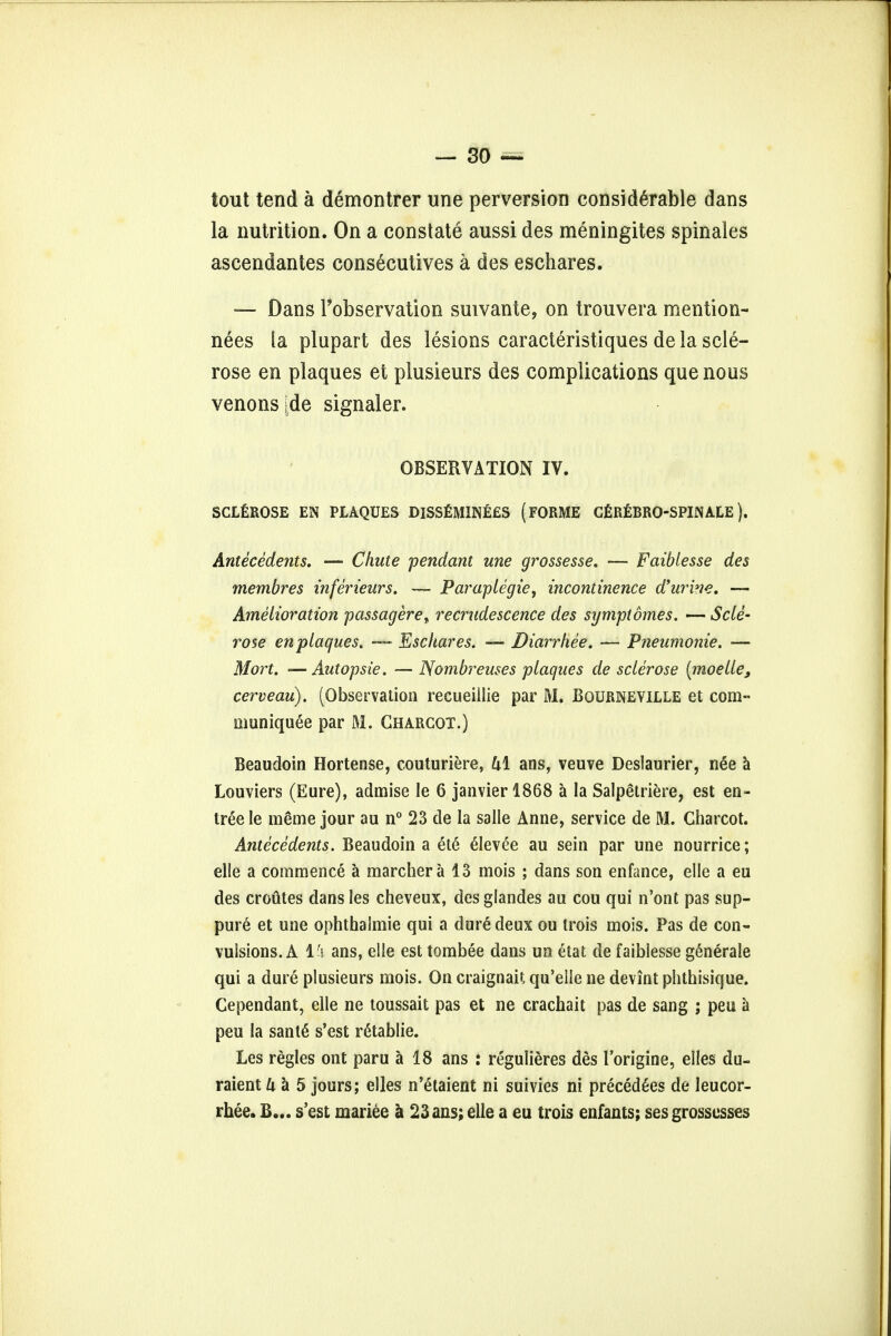 tout tend a demontrer une perversion considerable dans la nutrition. On a constate aussi des meningites spinales ascendantes consecutives a des eschares. — Dans Fobservation suivante, on trouvera mention- nees la plupart des lesions caracteristiques de la scle- rose en plaques et plusieurs des complications que nous venonside signaler. OBSERVATION IV. SCLEROSE EN PLAQUES DlSSEMINfcES (FORME CEREBRO-SPINACE). Antecedents. — Chute pendant une grossesse. — Faiblesse des membres inferieurs. — Paraplegie, incontinence d'urine. — Amelioration passageret recrudescence des symptdines. — Scle- rose en plaques. — Eschares. — Diarrhee. — Pneumonie. — Mort. —Autopsie. — TSombreuses plaques de sclerose {moelle, cerveau). (Observation recueillie par M. Bourneviele et com- munique^ par M. Charcot.) Beaudoin Hortense, couturiere, Ul ans, veuve Deslaurier, n6e a Louviers (Eure), admise le 6 janvier 1868 a la Salpetriere, est en- tree le meme jour au n° 23 de la salle Anne, service de M. Charcot. Antecedents. Beaudoin a ete elevee au sein par une nourrice; elle a commence a marcher a 13 mois ; dans son enfance, elle a eu des croutes dansles cheveux, desglandes au cou qui n'ont pas sup- pure et une ophthalmie qui a dure deux ou Irois mois. Pas de con- vulsions. A Vi ans, elle est tombee dans un etat de faiblesse generate qui a dure plusieurs mois. On craignait qu'elle ne devint phthisique. Cependant, elle ne toussait pas et ne crachait pas de sang ; peu a peu la sant6 s'est r&ablie. Les regies ont paru a 18 ans : regulieres des l'origine, elles du- raient U a 5 jours; elles n'etaient ni suivies ni precedes de leucor- rhee. B... s'est mariee a 23 ans; elle a eu trois enfants; ses grossesses