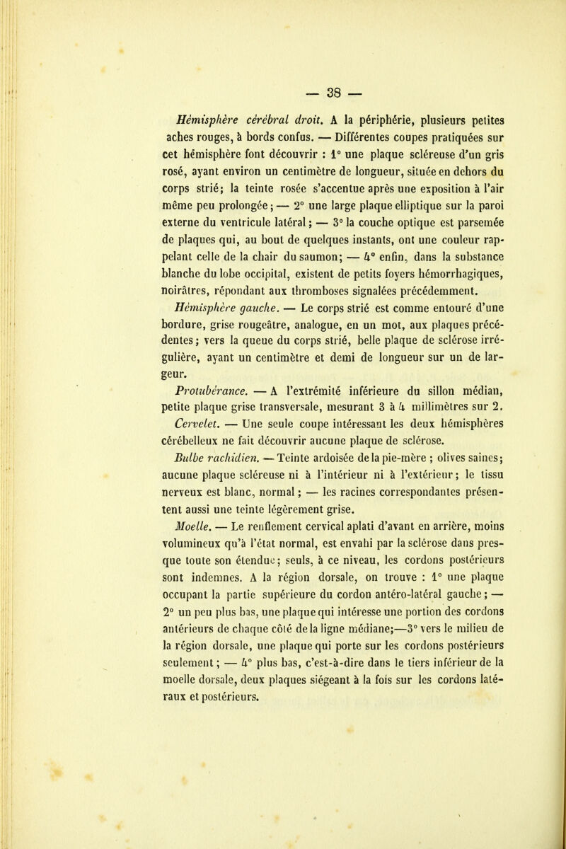 Hemisphere cerebral droit. A la peripheric, plusieurs petites aches rouges, a bords confus. — Differentes coupes pratiquees sur cet hemisphere font decouvrir : 1° une plaque sclereuse d'un gris rose, ayant environ un centimetre de longueur, situeeen dehors du corps strie; la teinte rosee s'accentue apres une exposition a l'air meme peu prolonged; — 2° une large plaque elliptique sur la paroi externe du ventricule lateral; — 3° la couche optique est parsemee de plaques qui, au bout de quelques instants, ont une couleur rap- pelant celle de la chair dusaumon; — k° enfin, dans la substance blanche du lobe occipital, existent de petits foyers hemorrhagiques, noiratres, repondant aux thromboses signalees precedemment. Hemisphere gauche. — Le corps strie est comme entoure d'une bordure, grise rougeatre, analogue, en un mot, aux plaques prece- dentes; vers la queue du corps strie, belle plaque de sclerose irre- guliere, ayant un centimetre et demi de longueur sur un de lar- geur. Protuberance. — A Textremite inferieure du sillon median, petite plaque grise transversale, mesurant 3 a k millimetres sur 2. Cervelet. — Une seule coupe interessant les deux hemispheres cerebelleux ne fait decouvrir aucune plaque de sclerose. Bulbe rachidien. — Teinte ardoisee de la pie-mere ; olives saines; aucune plaque sclereuse ni a l'interieur ni a rexterieur; le lissu nerveux est blanc, normal; — les racines correspondantes presen- tent aussi une teinte legerement grise. Moelle. — Le renflement cervical aplati d'avant en arriere, moins volumineux qu'a l'etat normal, est envahi par la sclerose dans pres- que toute son etenduc; seuls, a ce niveau, les cordons poslerieurs sont indemnes. A la region dorsale, on trouve : 1° une plaque occupant la partie superieure du cordon anterolateral gauche; — 2° un peu plus bas, une plaque qui interesse une portion des cordons anterieurs de chaque cole dela ligne mediane;—3° vers le milieu de la region dorsale, une plaque qui porte sur les cordons posterieurs seulement; — U° plus bas, c'est-a-dire dans le tiers inferieur de la moelle dorsale, deux plaques siegeant a la fois sur les cordons late- raux et poslerieurs.