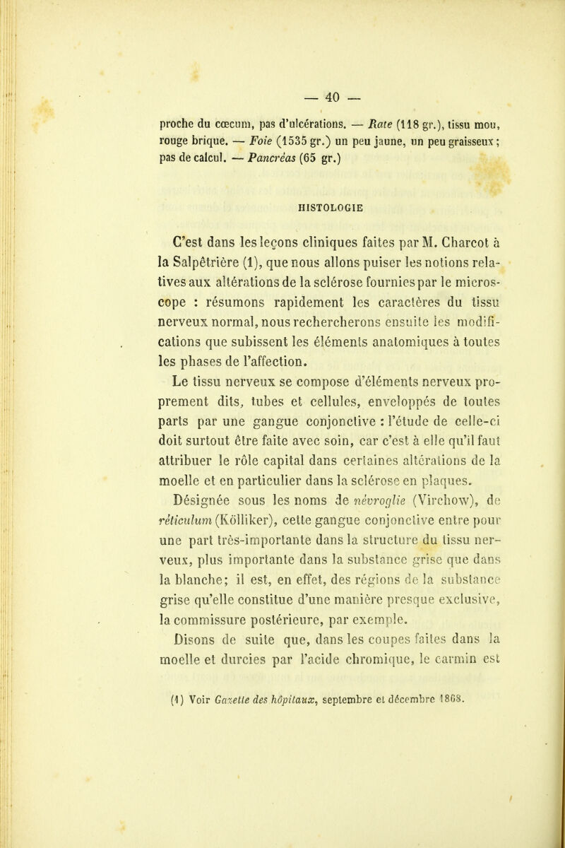 proche du ccecum, pas d'ulcerations. — Rate (118 gr.), tissu mou, rouge brique. — Foie (1535 gr.) un peu jaune, un peu graisseux; pas de calcul. — Pancreas (65 gr.) HiSTOLOGIE C'est dans leslegons cliniques faites par M. Charcot a la Sal pe trie re (1), que nous allons puiser les notions rela- tives aux alterations de la sclerose fournies par le micros- cope : resumons rapidement les caracteres du tissu nerveux normal, nous rechercherons ensuite les modifi- cations que subissent les elements anatomiques a toutes les phases de l'affection. Le tissu nerveux se compose d'elements nerveux pro- prement dits, tubes et cellules, enveloppes de toutes parts par une gangue conjonctive : 1'etude de celle-ci doit surtout etre faite avec soin, car c'est a eile qu'il faut attribuer le role capital dans certaines alterations de la moelle et en particulier dans la sclerose en plaques. Designee sous les noms de nevroglie (Virchow), de reticulum (Kolliker), cette gangue conjonctive entre pour une part tres-importante dans la structure du tissu ner- veux, plus importante dans la substance grise que dans la blanche; il est, en effet, des regions de la substance grise qu'elle constitue d'une maniere presque exclusive, la commissure posterieure, par exemple. Disons de suite que, dans les coupes faites dans la moelle et durcies par Facide chromique, le carmin est (1) Voir Gazette des hopitaux, septembre et decembre 18C8.