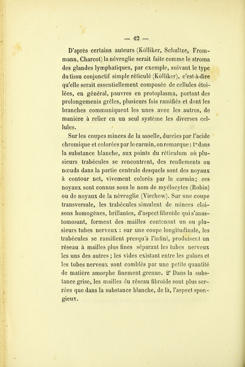 D'apres certains auleurs (Kolliker, SchuRze, From- mann, Charcot) lanevrogtie serait faite comme le stroma des glandes lymphatiques, par exemple, suivant le type dutissu conjonctif simple reticule (Kolliker), c'est-a-dire qu'elle serait essentiellement composee de cellules etoi- lees, en general, pauvres en protoplasma, portant des prolongements greles, plusieurs fois ramifies et dont les branches communiquent les unes avec les autres, de maniere a relier en un seul systeme les diverses cel- lules. Sur les coupes minces de la moelle, durcies par 1'acide chromique et coloreespar lecarmin,onremarque: i°dans la substance blanche, aux points du reticulum oil plu- sieurs trabecules se rencontrent, des renflements ou nceuds dans la partie centrale desquels sont des noyaux a contour net, vivement colores par le carmin; ces noyaux sont connus sous le nom de myelocytes (Robin) ou de noyaux de la nevroglie (Virchow). Sur une coupe transversale, les trabecules simulent de minces cloi- sons homogenes, brillantes, d'aspectfibroi'de quis'anas- tomosant, forment des mailles contenant un ou plu- sieurs tubes nerveux : sur une coupe longitudinale, les trabecules se ramifient presqu'a l'infini, produiserit un reseau a mailles plus fines separant les tubes nerveux les uns des autres ; les vides existant entre les gaines et les tubes nerveux sont combles par une pelite quaniiie de matiere amorphe finement grenue. 2° Dans la subs- tance grise, les mailles du reseau fibroide sont plus ser- rees que dans la substance blanche, de la, Faspect spon- gieux.