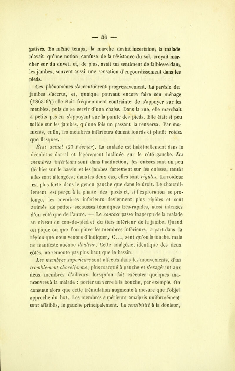 gatives. En meme temps, la marche devint incertaine; la malade n'avait qu'une notion confuse de la resistance du sol, croyait mar- cher sur du duvet, et, de plus, avait un sentiment de faiblesse dans, les jambes, souvent aussi une sensation d'engourdissement dans les pieds. Ces phenomenes s'accentuerent progressivement. La parcsie des. jambes s'accrui, et, quoique pouvant encore faire son menage (1863-64) elle etait frequemnient contrainle de s'appuyer sur les meubles, puis de se servir d'une chaise. Dans la rue, elle marehait a petits pas en s'appuyant sur la pointe des pieds. Elle &ait si peu solide sur les jambes, qu'une fois un passant la renversa. Par mo- ments, enfin, les membres inferieurs etaient lourds et plutot roidek que flasques. Etat actuei (27 Fevrier). La malade est habitnellcment dans le decubitus dorsal et legerement inclinee sur le cote gauche. Les membres inferieurs sont dans l'adduction, les cuisses sont un peu flechies sur le bassin et les jambes fortement sur les cuisses, tantot elies sont allongees; dans les deux cas, elles sont rigides. La roideur est plus forte dans le genou gauche que dans le droit. Le chaicuii- lement est percu a la plante des pieds et, si l'exploration se pro- longe, les membres inferieurs deviennent plus rigides et sont amines de petites secousses tetaniques tres-rapides, aussi intenses d'un cole que de 1'autre. — Le contact passe inapercu dela malade au niveau du cou-de-pied et du tiers inferieur de la jambe. Quand on pique ou que Ton pince les membres inferieurs, a part dans la region que nous venous d'indiquer, G..., sent qu'on la louche, mais ne manifesle aucune douleur. Cette analgesie, identique des deux cotes, ne remonte pas plus haut que le bassin. Les membres swperieurs sont affectes dans les mouvements, d'un tremblement chorciforme, plus marque a gauche et s'exagerant aux deux membres d'ailleurs, lorsqu'on fait executer quelques ma- noeuvres a la malade : porter un verre a la bouche, parexemple. On constate alors que cette tremulation augmente a mesure que l'objet approche du but. Les membres superieurs amaigris uniformemen? sont affaiblis, le gauche principalement. La sensibilite a la douleur,