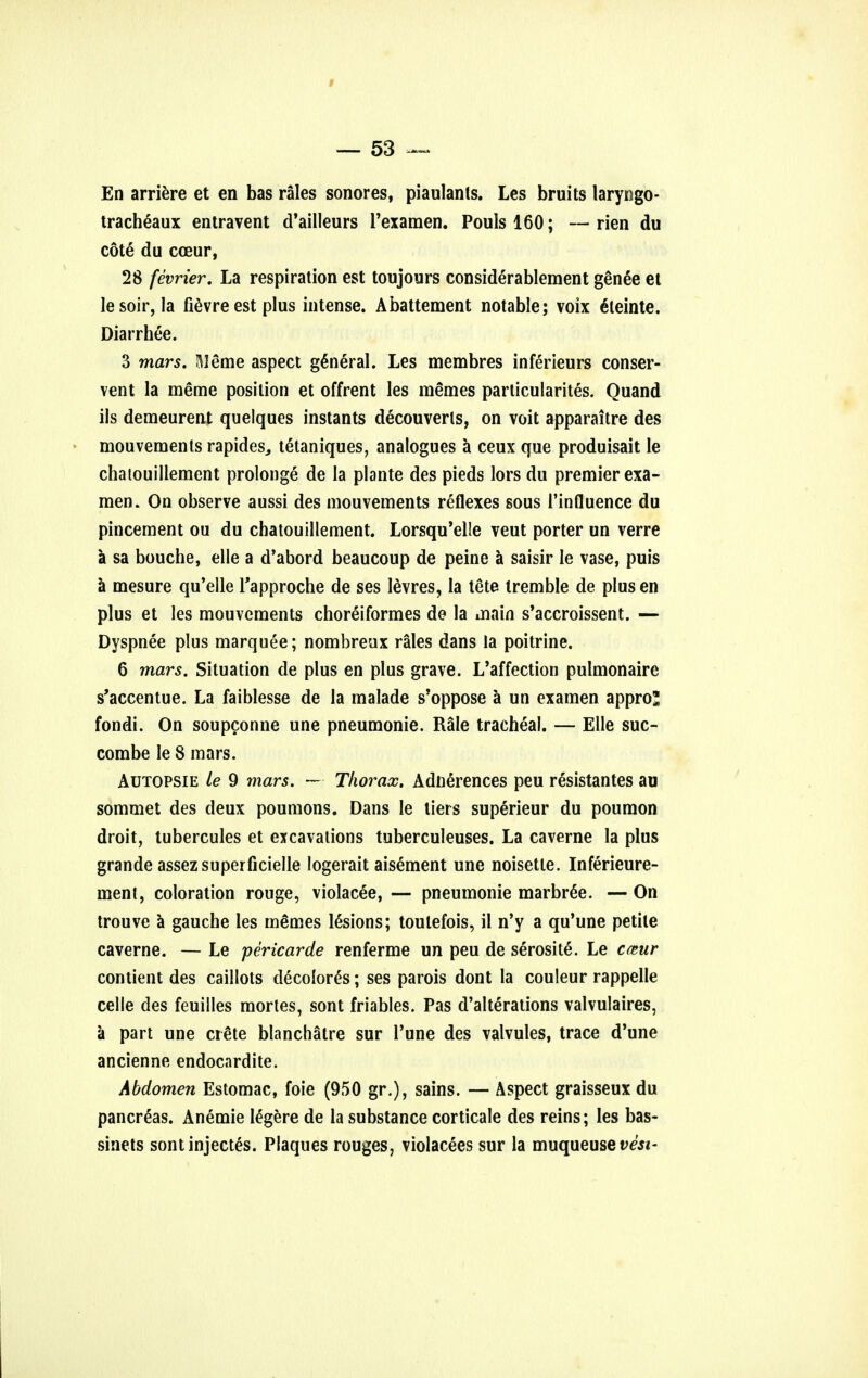 En arriere et en bas rales sonores, piaulants. Les bruits laryngo- tracheaux entravent d'ailleurs l'examen. Poulsl60; —rien du cote du cceur, 28 fevrier. La respiration est toujours considerablement genee et lesoir, la fievre est plus intense. Abattement notable; voix eHeinte. Diarrhee. 3 mars. Meme aspect general. Les membres inferieurs conser- vent la ineme position et offrent les memes particularites. Quand ils demeurent quelques instants decouverls, on voit apparaitre des mouvements rapides, tetaniques, analogues a ceux que produisait le chatouillement prolonge de la plante des pieds lors du premier exa- raen. On observe aussi des mouvements reflexes sous Tinfluence du pincement ou du chatouillement. Lorsqu'elle veut porter un verre a sa bouche, elle a d'abord beaucoup de peine a saisir le vase, puis a mesure qu'elle Tapproche de ses levres, la tete tremble de plus en plus et les mouvements choreiformes de la main s'accroissent. — Dyspnee plus marquee; nombreux rales dans la poitrine. 6 mars. Situation de plus en plus grave. L'affection pulmonaire s'accentue. La faiblesse de la malade s'oppose a un examen appro* fondi. On soupconne une pneumonic Rale tracheal. — Elle suc- combe le 8 mars. Autopsie le 9 mars. — Thorax. Adnerences peu resistantes au sommet des deux poumons. Dans le tiers superieur du poumon droit, tubercules et excavations tuberculeuses. La caverne la plus grande assezsuperficielle logerait aisement une noisette. Inferieure- ment, coloration rouge, violacee, — pneumonie marbr^e. — On trouve a gauche les m^mes lesions; toulefois, il n'y a qu'une petite caverne. — Le pericarde renferme un peu de serosite. Le cceur contient des caillots decolored; ses parois dont la couleur rappelle celle des feuilles mortes, sont friables. Pas d'alterations valvulaires, a part une crete blanchatre sur l'une des valvules, trace d'une ancienne endocardite. Abdomen Estomac, foie (950 gr.), sains. — Aspect graisseux du pancreas. Anemie legere de la substance corticale des reins; les bas- sinets sontinjectes. Plaques rouges, violacees sur la muqueuse t>6\si-