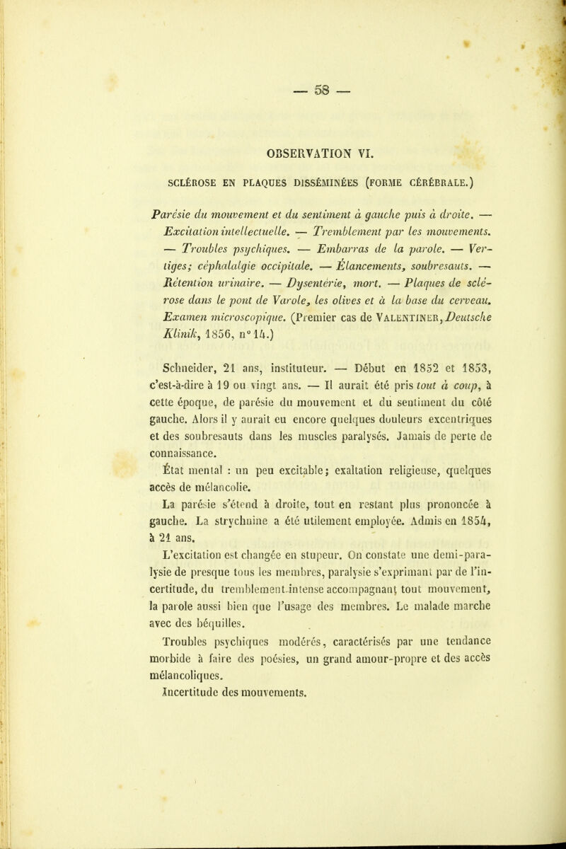 OBSERVATION VI. SCLEROSE EN PLAQUES D1SSEMINEES (FORME CEREBRALE.) Paresie du mouvement et du sentiment a gauche puis a droite. — Excitation inlellectuelle. — Tvemblement par ies mouvements. — Troubles psyckiques. — Embarras de la parole. — Ver- tiges; cephalalgie occipitcde. — Elancements, soubresauts. — Retention urinaire. — Dysenterie, mort. -— Plaques de scle- rose dans le pont de Varoles les olives et a la base du cerveau. Examen microscopique. (Premier cas de Valentiner, Ztewf.se/ie Klinik, 1856, n°ih.) Schneider, 21 ans, instituteur. — Debut en 1852 et 1853, e'est-a-dire a 19 ou vingt ans. — II aurait ete pris tout a coup, a cette epoque, de paresie du mouvement et du sentiment du cote gauche. Alors il y aurait eu encore quelques duuleurs excentriques et des soubresauts dans les muscles paralyses. Jamais de perte de connaissance. , fltat mental : un peu excitable; exaltation religieuse, quelques acces de melancolie. La paresie s'etend a droite, tout en restant plus prononcee a gauche. La strychnine a 6te utilement employee. Admis en 185&, a 21 ans. L'excitation est changee en stupeur. On constate une demi-para- lysie de presque tous ies membres, paralysie s'exprimanl par de Lln- certitude, du tremblement-intense accompagnant tout mouvement, la parole aussi bien que Fusage des membres. Le malade marche avec des bequilles. Troubles psychiques moderes, caracterises par une tendance morbide a faire des poesies, un grand amour-propre et des acces melancoliques. Incertitude des mouvements.