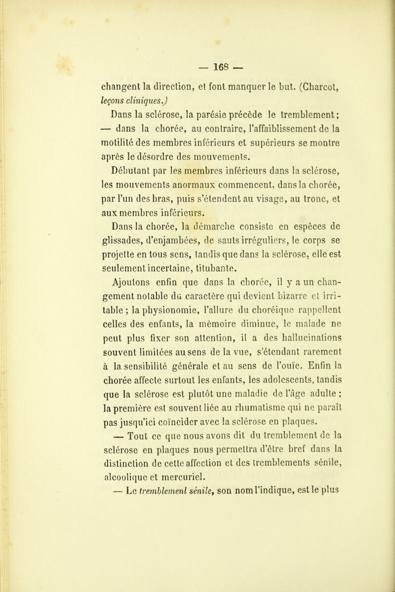 changent la direction, et font manquer le but. (Charcot, legons cliniques.J Dans la sclerose, la paresie precede le tremblement; — dans la choree, au contraire, Faffaiblissement de la motilite des membres inferieurs et superieurs se montre apres le desordre des mouvements. Debutant par les membres inferieurs dans la sclerose, les mouvements anormaux commencent, dans la choree, par Fun des bras, puis s'etendent au visage, au tronc, et aux membres inferieurs. Dans la choree, la demarche consiste en especes de glissades, d'enjambees, de sauts irreguliers, le corps se projette en tous sens, tandis que dans la sclerose, elle est seulement incertaine, titubante. Ajoutons enfin que dans la choree, il y a un chan- gement notable du caractere qui devient bizarre el irri- table ; la physionomie, Failure du choreique rappellent celles des enfants, la memoire diminue, le malade ne peut plus fixer son attention, il a des hallucinations souvent limitees ausens de la vue, s'etendant rare men t a la sensibilite generale et au sens de I'oui'e. Enfin la choree affecte surtout les enfants, les adolescents, tandis que la sclerose est plutot une maladie de Fage adulte ; la premiere est souvent liee au rhumatisme qui ne pa rait pas jusqu'ici coi'ncider avec la sclerose en plaques. — Tout ce que nous avons dit du tremblement de la sclerose en plaques nous permettra d'etre bref dans la distinction de cette affection et des tremblements senile, alcoolique et mercuriel. — Le iremblemenl senile, son nomFindique, estle plus