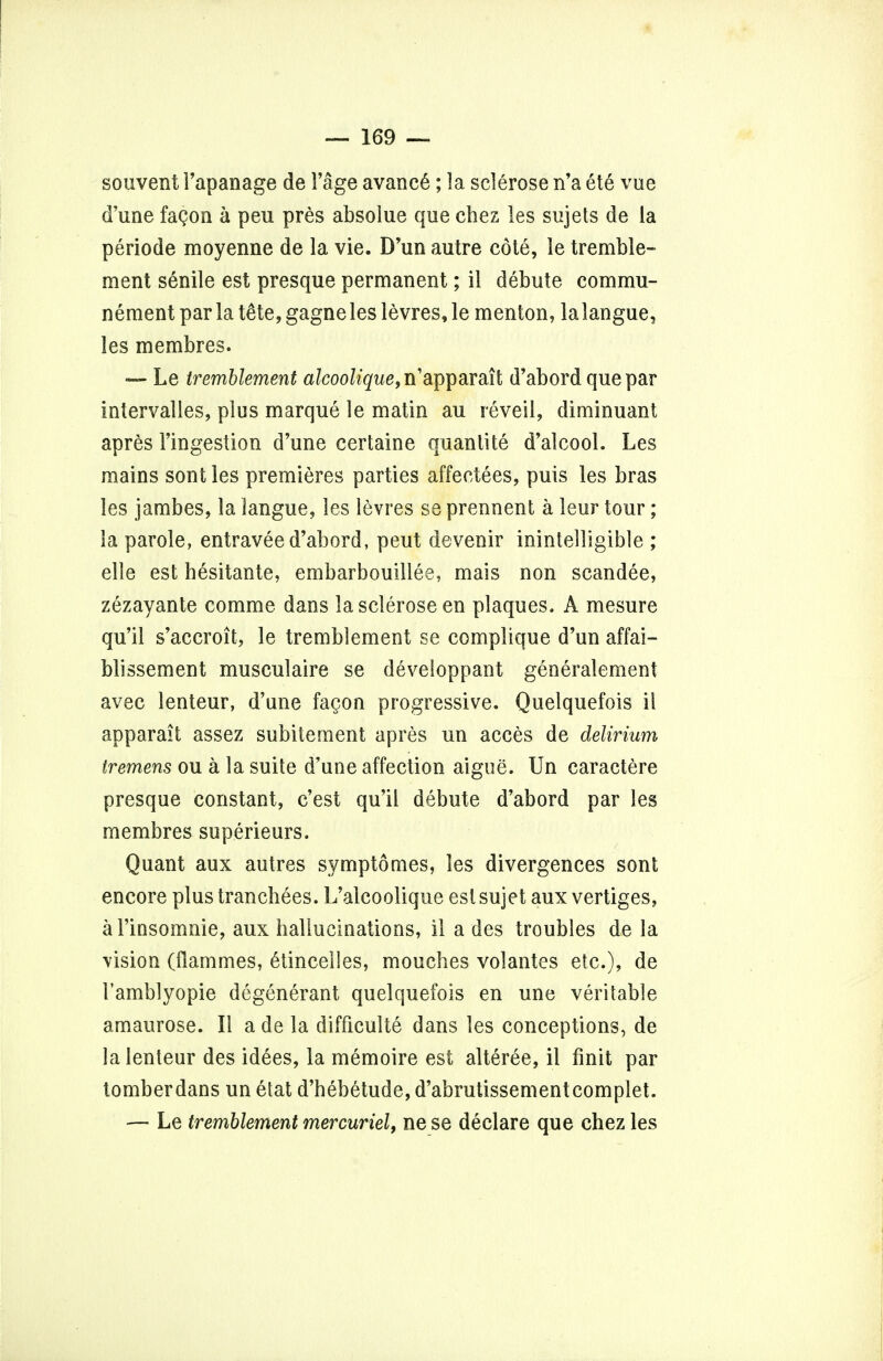 souvent 1'apanage de 1'age avanc6; la sclerose n'a et6 vue d'une fagon a peu pres absolue que chez les sujets de la periode moyenne de la vie. D'un autre cote, le tremble- ment senile est presque permanent; il debute commu- nement par la tete, gagneles levres, le men ton, lalangue, les membres. — Le tr'emblement afcoo^'gw^n'apparait d'abord que par intervalles, plus marque le matin au reveil, diminuant apres l'ingestion d'une certaine quanlite d'alcool. Les mains sont les premieres parties affectees, puis les bras les jambes, la langue, les levres se prennent a leur tour; la parole, entravee d'abord, peut devenir inintelligible ; elle est hesitante, embarbouillee, mais non scandee, zezayante comme dans la sclerose en plaques* A mesure qu'il s'accroit, le tremblement se complique d'un affai- blissement musculaire se developpant generalement avec lenteur, d'une fa§on progressive. Quelquefois il apparait assez subitement apres un acces de delirium tremens ou a la suite d'une affection aigue. Un caractere presque constant, c'est qu'il debute d'abord par les membres superieurs. Quant aux autres symptomes, les divergences sont encore plus tranchees. L'alcoolique est sujet aux vertiges, al'insomnie, aux hallucinations, il a des troubles de la vision (flammes, 6tincelles, mouches volantes etc.), de I'amblyopie degenerant quelquefois en une veritable amaurose. II a de la difficulte dans les conceptions, de la lenteur des id6es, la memoire est alteree, il finit par tomberdans un etat d'hebetude, d'abrutissementcomplet. — Le tremblement mercuriel, ne se declare que chez les