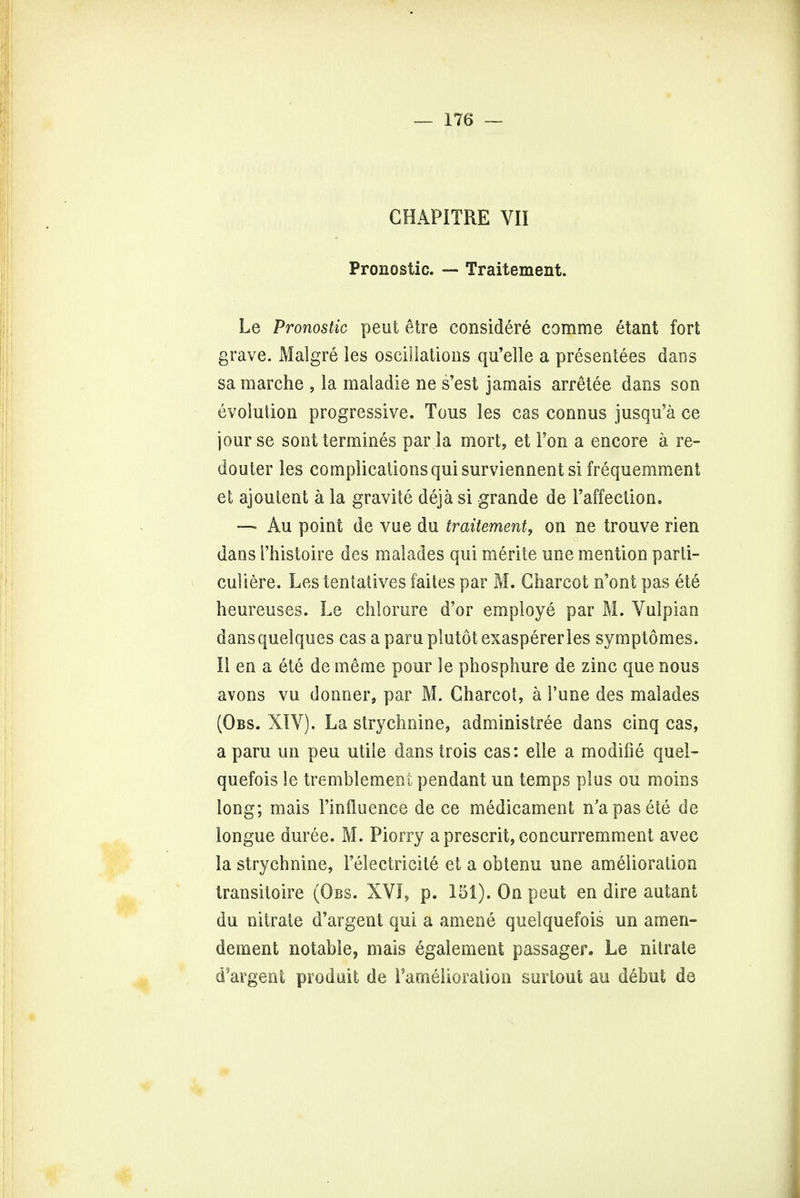 CHAPITRE VII Pronostic. — Traitement. Le Pronostic peut &tre considere comme etant fort grave. Malgre les oscillations qu'elle a presentees dans sa marche , la raaladie ne s'est jamais arretee dans son evolution progressive. Tous les cas connus jusqu'a ce jour se sont termines par la mort, et Ton a encore a re- do uter les complications qui surviennent si frequemment et ajoutent a la gravite deja si grande de Paffection. — Au point de vue du traitement, on ne trouve rien dans Phistoire des malades qui merite une mention parti- cular e. Les tentatives faites par M. Charcot n'ont pas ete heureuses. Le chlorure d'or employe par M. Vulpian dansqueiques cas a para piutot exaspererles symptomes. II en a ete de meme pour le phosphure de zinc que nous avons vu donner, par M. Charcot, a Pune des malades (Obs. XIV). La strychnine, administree dans cinq cas, a paru un peu utile dans trois cas: elle a modifie quel- quefois le tremblement pendant un temps plus ou moins long; mais Piniluence de ce medicament n'apasele de longue duree. M. Piorry a present, concurremment avec la strychnine, Pelectricil6 et a obtenu une amelioration transitoire (Obs. XVI, p. 151). On peut en dire autant du nitrate d'argent qui a amene quelquefois un am en- dement notable, mais egalement passager. Le nitrate d'argent prodiait de Fanielioration snrtout au d£but de