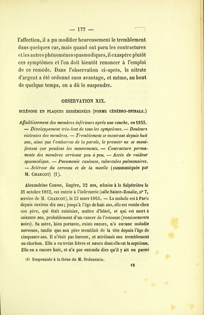 l'affection, il a pu modifier heureusemeni le tremblement dansquelques cas,mais quand ont parities contractures et les autres phenomenes spasmodiques, il exaspere plutot ces symptomes et Ton doit bientot renoncer a Pemploi de ce remede. Dans Tobservation ci-apres, le nitrate d'argent a ete ordonne sans avantage, et m6me, au bout de quelque temps, on a du le suspendre. OBSERVATION XIX. SCLEROSE EN PLAQUES DISSEMINflES (FORME CEREBRO-SPINALE.) Affaiblissement des membres inferieurs apres line couche, en 1855. — Developpement tres-lent de tous les symptomes. — Douleurs violentes des membres. — Tremblement se montrant depuis kuit ans, ainsi que Vembarras de la parole, le premier ne se mani- festant que pendant les mouvements. — Contracture perma- nente des membres arrivant peu a peu. — Acces de raideur spasmodique. — Pneumonie caseeuse. tubercules pulmonaires. — Sclerose du cerveau et de la moelle (communiquee par M. Charcot) (1). Alexandrine Causse, lingere, 32 ans, admise a la Salpetriere le 31 octobre 1862, est entree a l'infirmerie (salleSainte-Rosalie, n° 7, service de M. Charcot), le 25 mars 1863. — La maladc est a Paris depuis environ dix ans; jusqu'a 1'agedehuit ans,eileest resteechez son pere, qui 6tait cuisinier, maitre d'hotel, et qui est mort a soixante ans, probablement d'un cancer de restomac(vomissements noirs). Sa mere, bien portante, existe encore, n'a aucune maladie nerveuse, tandis que son pere tremblait de la tete depuis l'age de cinquante ans. II n'etait pas buveur, et attribuait son tremblement au charbon. Elle a eutreize freres et sceurs dontelleest laseptieme. Elle en a encore huit, et n'a pas entendu dire qu'il y ait eu parmi (4) Empruntee a la these de M. Ordenstein. <2