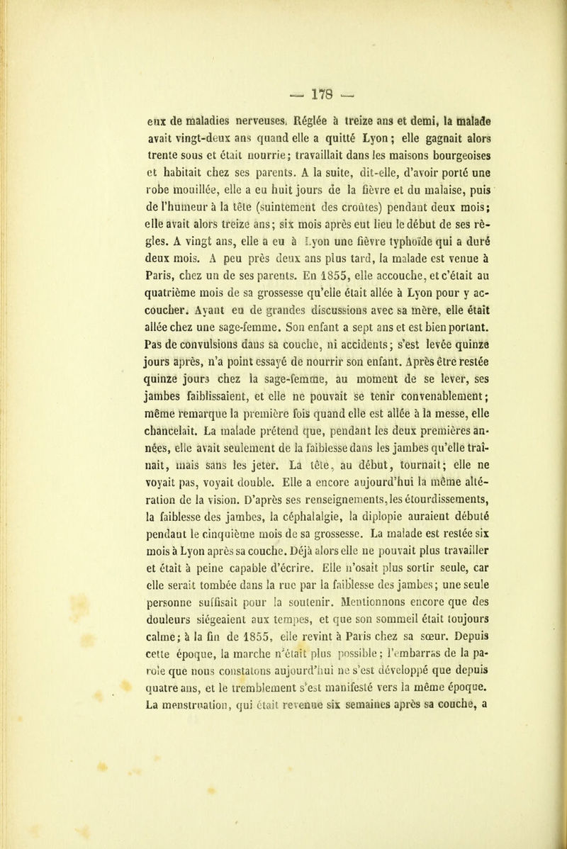 eux de maladies nerveuses, Regime a treize ans et demi, la malade avait vingt-deux ans quand elle a quitte Lyon; elle gagnait alors trente sous et etait nourrie; travaillait dans les maisons bourgeoises et habitait chez ses parents. A la suite, dit-elle, d'avoir porte une robe mouiilee, elle a eu huit jours de la fievre et du malaise, puis de 1'humeur a la tele (suintemcnt des crout.es) pendant deux mois; elle avait alors treize ans; six mois apres eut lieu ledebut de ses re- gies. A vingt ans, elle a eu a Lyon une fievre typhoi'de qui a dure deux mois. A peu pres deux ans plus tard, la malade est venue a Paris, chez uo de ses parents. En 1855, elle accouche, etc'etait au quatrieme mois de sa grossesse qu'elie etait allee a Lyon pour y ao coucher. Ayant eu de grandes discussions avec sa mere, elle etait allee chez une sage-femme. Son enfant a sept ans et est bien portant. Pas de convulsions dans sa couche, ni accidents; s'est levee quinze jours apres, n'a point essaye de nourrir son enfant. Apres etre restee quinze jours chez la sage-femtne, au moment de se lever, ses jambes faiblissaient, et elle ne pouvait se tenir convenablement; meme remarque la premiere fois quand elle est alI6e a la messe, elle chancelait. La malade pretend que, pendant les deux premieres an- nexes, elle avait seulement de la faiblesse dans les jambes qu'elie trai- nait, mais sans les Jeter. La tele, au debut, tournait; elle ne voyait pas, voyait double. Elle a encore aujourd'hui la inSme alte- ration de la vision. D'apres ses renseignemenls, les etourdissements, la faiblesse des jambes, la cephalalgie, la diplopie auraient debute pendaut le cinquieme mois de sa grossesse. La malade est restee six mois a Lyon apres sa couche. Deja alors elle ne pouvait plus travailler et etait a peine capable d'ecrire. Elle n'osait plus sorlir seule, car elle serait tombee dans la rue par la faiblesse des jambes; une seule personne suffisait pour !a soutenir. Meotionnons encore que des douleurs siegeaient aux tempes, et que son sommeil etait loujours calme; a la fin de 1855, elle revint a Paris chez sa sceur. Depuis cette epoque, la marche n'etait plus possible; IV mbarras de la pa- role que nous constalons aujourd'hui ne s'est developpe que depuis quatreans, et le tremblement s'est manifeste vers la meme epoque. La menstruation, qui etait revenue six semaines apres sa couche, a